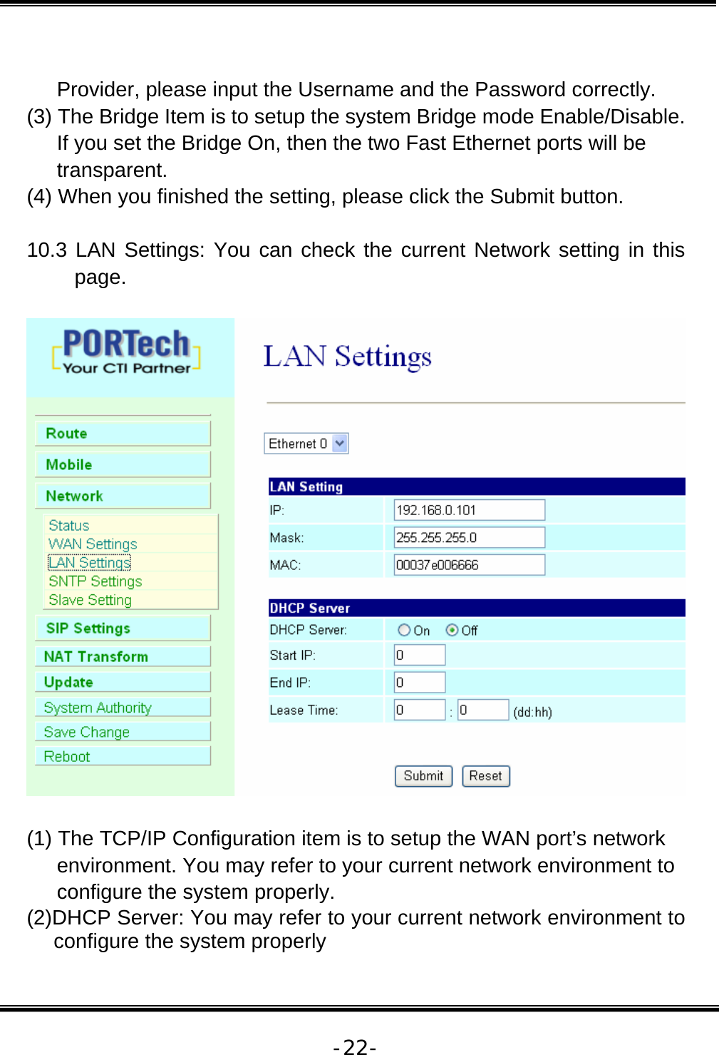   -22- Provider, please input the Username and the Password correctly. (3) The Bridge Item is to setup the system Bridge mode Enable/Disable. If you set the Bridge On, then the two Fast Ethernet ports will be transparent. (4) When you finished the setting, please click the Submit button.  10.3 LAN Settings: You can check the current Network setting in this page.    (1) The TCP/IP Configuration item is to setup the WAN port’s network environment. You may refer to your current network environment to configure the system properly. (2)DHCP Server: You may refer to your current network environment to configure the system properly 