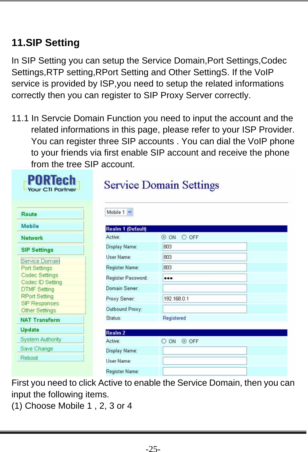  -25- 11.SIP Setting In SIP Setting you can setup the Service Domain,Port Settings,Codec Settings,RTP setting,RPort Setting and Other SettingS. If the VoIP service is provided by ISP,you need to setup the related informations correctly then you can register to SIP Proxy Server correctly.  11.1 In Servcie Domain Function you need to input the account and the related informations in this page, please refer to your ISP Provider. You can register three SIP accounts . You can dial the VoIP phone to your friends via first enable SIP account and receive the phone from the tree SIP account.  First you need to click Active to enable the Service Domain, then you can input the following items. (1) Choose Mobile 1 , 2, 3 or 4 