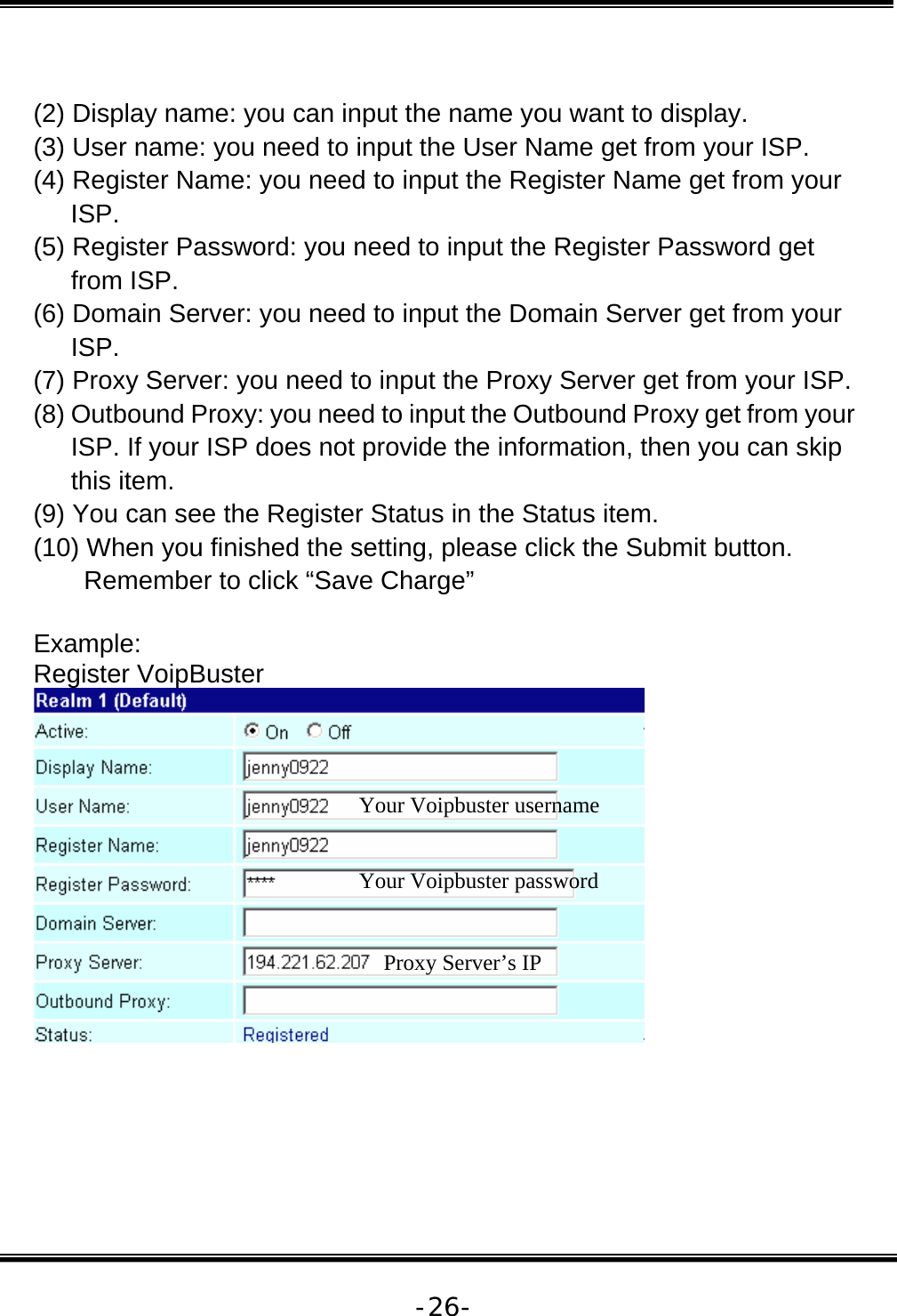   -26- (2) Display name: you can input the name you want to display. (3) User name: you need to input the User Name get from your ISP. (4) Register Name: you need to input the Register Name get from your ISP. (5) Register Password: you need to input the Register Password get from ISP. (6) Domain Server: you need to input the Domain Server get from your ISP. (7) Proxy Server: you need to input the Proxy Server get from your ISP. (8) Outbound Proxy: you need to input the Outbound Proxy get from your ISP. If your ISP does not provide the information, then you can skip this item. (9) You can see the Register Status in the Status item.  (10) When you finished the setting, please click the Submit button. Remember to click “Save Charge”  Example: Register VoipBuster   Your Voipbuster username Your Voipbuster password Proxy Server’s IP 