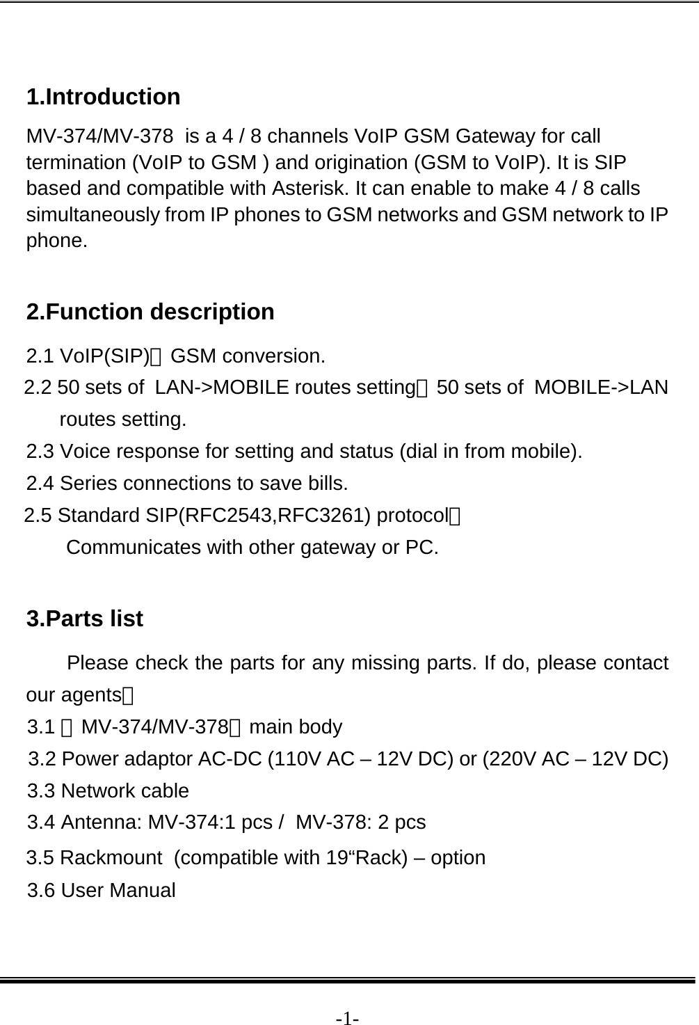  -1- 1.Introduction MV-374/MV-378  is a 4 / 8 channels VoIP GSM Gateway for call termination (VoIP to GSM ) and origination (GSM to VoIP). It is SIP based and compatible with Asterisk. It can enable to make 4 / 8 calls simultaneously from IP phones to GSM networks and GSM network to IP phone.   2.Function description 2.1 VoIP(SIP)、GSM conversion. 2.2 50 sets of  LAN-&gt;MOBILE routes setting，50 sets of  MOBILE-&gt;LAN routes setting. 2.3 Voice response for setting and status (dial in from mobile). 2.4 Series connections to save bills. 2.5 Standard SIP(RFC2543,RFC3261) protocol， Communicates with other gateway or PC.  3.Parts list Please check the parts for any missing parts. If do, please contact our agents： 3.1 「MV-374/MV-378」main body 3.2 Power adaptor AC-DC (110V AC – 12V DC) or (220V AC – 12V DC) 3.3 Network cable 3.4 Antenna: MV-374:1 pcs /  MV-378: 2 pcs 3.5 Rackmount  (compatible with 19“Rack) – option 3.6 User Manual 