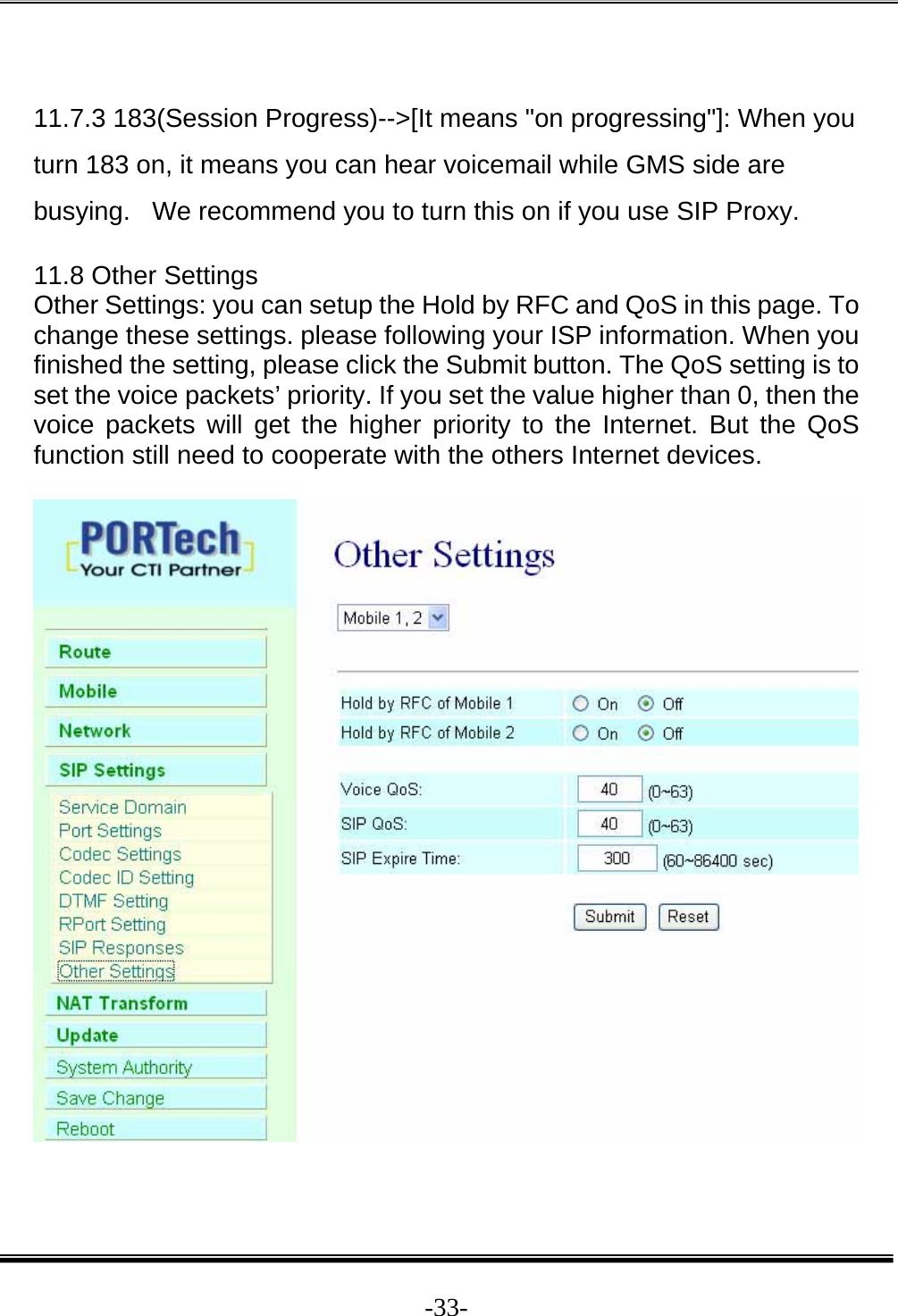  -33- 11.7.3 183(Session Progress)--&gt;[It means &quot;on progressing&quot;]: When you turn 183 on, it means you can hear voicemail while GMS side are busying.   We recommend you to turn this on if you use SIP Proxy.   11.8 Other Settings Other Settings: you can setup the Hold by RFC and QoS in this page. To change these settings. please following your ISP information. When you finished the setting, please click the Submit button. The QoS setting is to set the voice packets’ priority. If you set the value higher than 0, then the voice packets will get the higher priority to the Internet. But the QoS function still need to cooperate with the others Internet devices.     