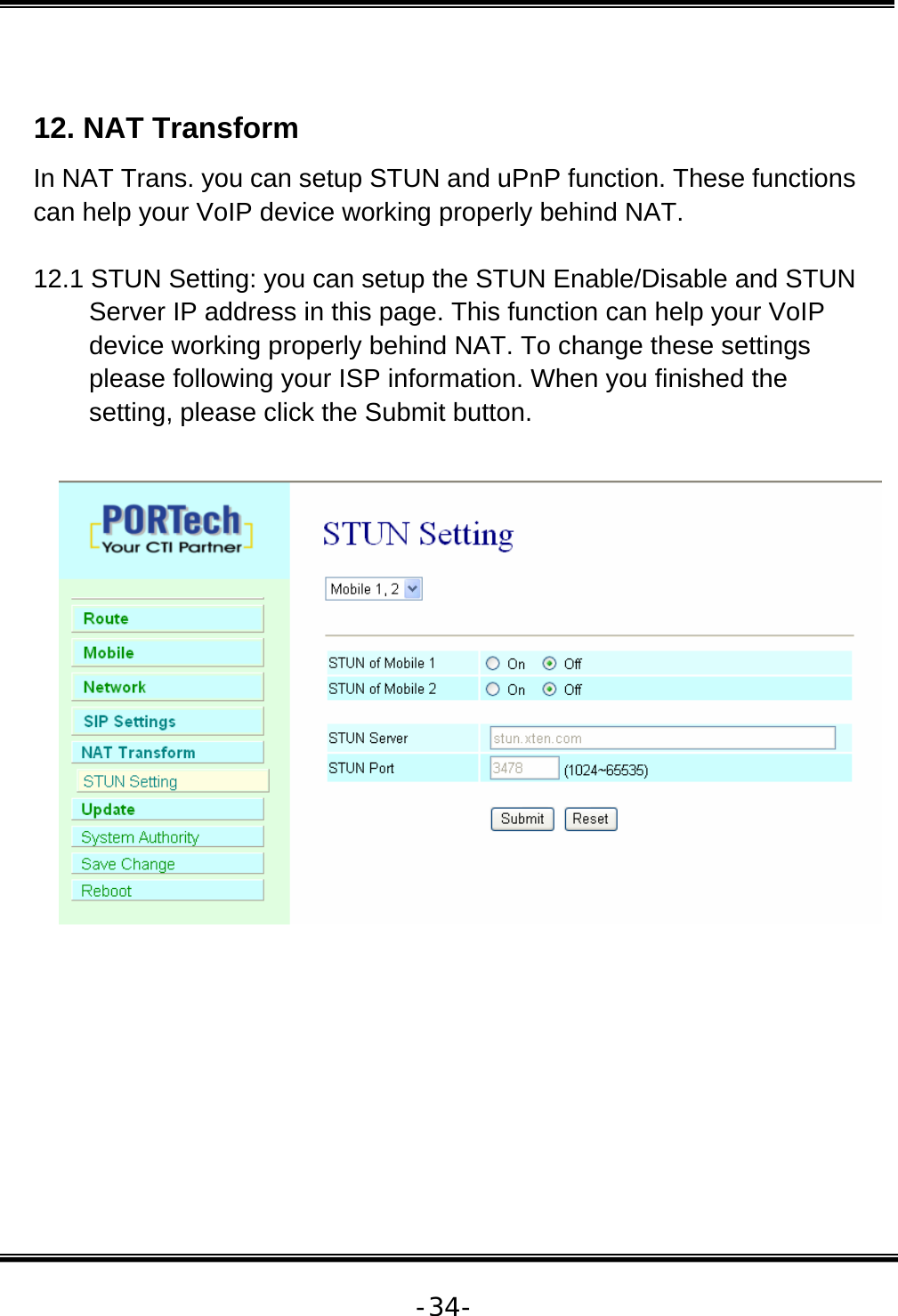   -34- 12. NAT Transform  In NAT Trans. you can setup STUN and uPnP function. These functions can help your VoIP device working properly behind NAT.  12.1 STUN Setting: you can setup the STUN Enable/Disable and STUN Server IP address in this page. This function can help your VoIP device working properly behind NAT. To change these settings please following your ISP information. When you finished the setting, please click the Submit button.           