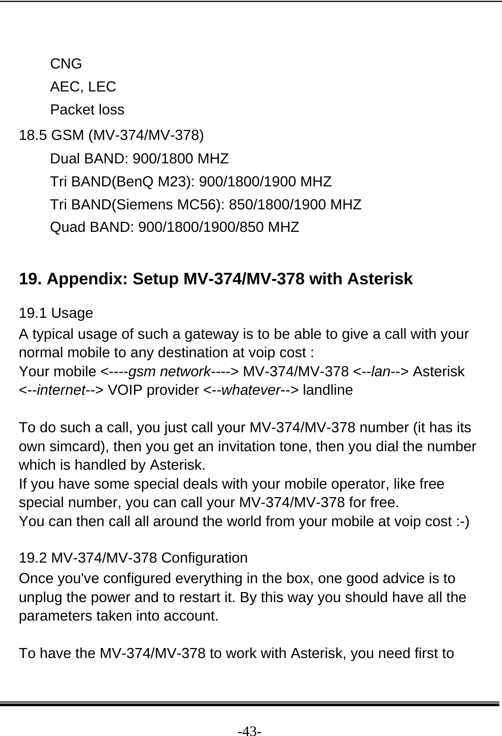  -43- CNG AEC, LEC Packet loss 18.5 GSM (MV-374/MV-378) Dual BAND: 900/1800 MHZ  Tri BAND(BenQ M23): 900/1800/1900 MHZ  Tri BAND(Siemens MC56): 850/1800/1900 MHZ  Quad BAND: 900/1800/1900/850 MHZ   19. Appendix: Setup MV-374/MV-378 with Asterisk 19.1 Usage  A typical usage of such a gateway is to be able to give a call with your normal mobile to any destination at voip cost :  Your mobile &lt;----gsm network----&gt; MV-374/MV-378 &lt;--lan--&gt; Asterisk &lt;--internet--&gt; VOIP provider &lt;--whatever--&gt; landline   To do such a call, you just call your MV-374/MV-378 number (it has its own simcard), then you get an invitation tone, then you dial the number which is handled by Asterisk.  If you have some special deals with your mobile operator, like free special number, you can call your MV-374/MV-378 for free.  You can then call all around the world from your mobile at voip cost :-)  19.2 MV-374/MV-378 Configuration  Once you&apos;ve configured everything in the box, one good advice is to unplug the power and to restart it. By this way you should have all the parameters taken into account.   To have the MV-374/MV-378 to work with Asterisk, you need first to 