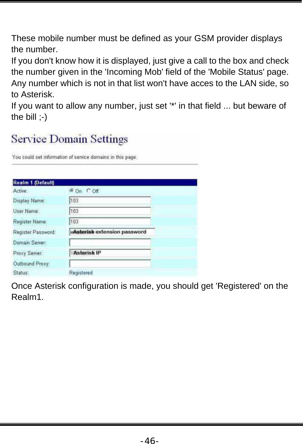   -46- These mobile number must be defined as your GSM provider displays the number.  If you don&apos;t know how it is displayed, just give a call to the box and check the number given in the &apos;Incoming Mob&apos; field of the &apos;Mobile Status&apos; page.  Any number which is not in that list won&apos;t have acces to the LAN side, so to Asterisk.  If you want to allow any number, just set &apos;*&apos; in that field ... but beware of the bill ;-)    Once Asterisk configuration is made, you should get &apos;Registered&apos; on the Realm1.   