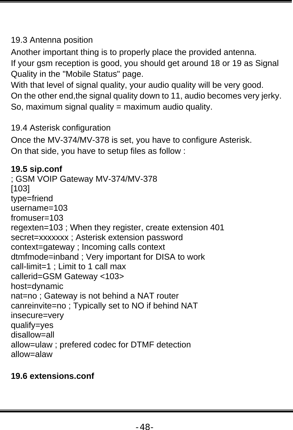   -48- 19.3 Antenna position  Another important thing is to properly place the provided antenna.  If your gsm reception is good, you should get around 18 or 19 as Signal Quality in the &quot;Mobile Status&quot; page.  With that level of signal quality, your audio quality will be very good.  On the other end,the signal quality down to 11, audio becomes very jerky.  So, maximum signal quality = maximum audio quality.  19.4 Asterisk configuration  Once the MV-374/MV-378 is set, you have to configure Asterisk.  On that side, you have to setup files as follow :  19.5 sip.conf  ; GSM VOIP Gateway MV-374/MV-378  [103]  type=friend  username=103  fromuser=103  regexten=103 ; When they register, create extension 401  secret=xxxxxxx ; Asterisk extension password  context=gateway ; Incoming calls context  dtmfmode=inband ; Very important for DISA to work  call-limit=1 ; Limit to 1 call max  callerid=GSM Gateway &lt;103&gt;  host=dynamic  nat=no ; Gateway is not behind a NAT router  canreinvite=no ; Typically set to NO if behind NAT  insecure=very  qualify=yes  disallow=all  allow=ulaw ; prefered codec for DTMF detection  allow=alaw   19.6 extensions.conf   