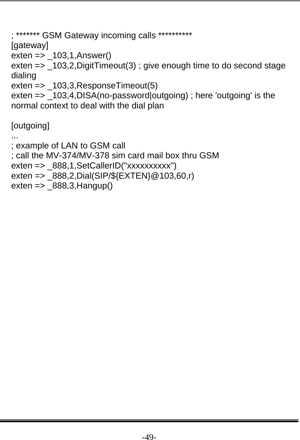  -49- ; ******* GSM Gateway incoming calls **********  [gateway]  exten =&gt; _103,1,Answer()  exten =&gt; _103,2,DigitTimeout(3) ; give enough time to do second stage dialing  exten =&gt; _103,3,ResponseTimeout(5)  exten =&gt; _103,4,DISA(no-password|outgoing) ; here &apos;outgoing&apos; is the normal context to deal with the dial plan   [outgoing]  ...  ; example of LAN to GSM call  ; call the MV-374/MV-378 sim card mail box thru GSM  exten =&gt; _888,1,SetCallerID(&quot;xxxxxxxxxx&quot;)  exten =&gt; _888,2,Dial(SIP/${EXTEN}@103,60,r)  exten =&gt; _888,3,Hangup()                      