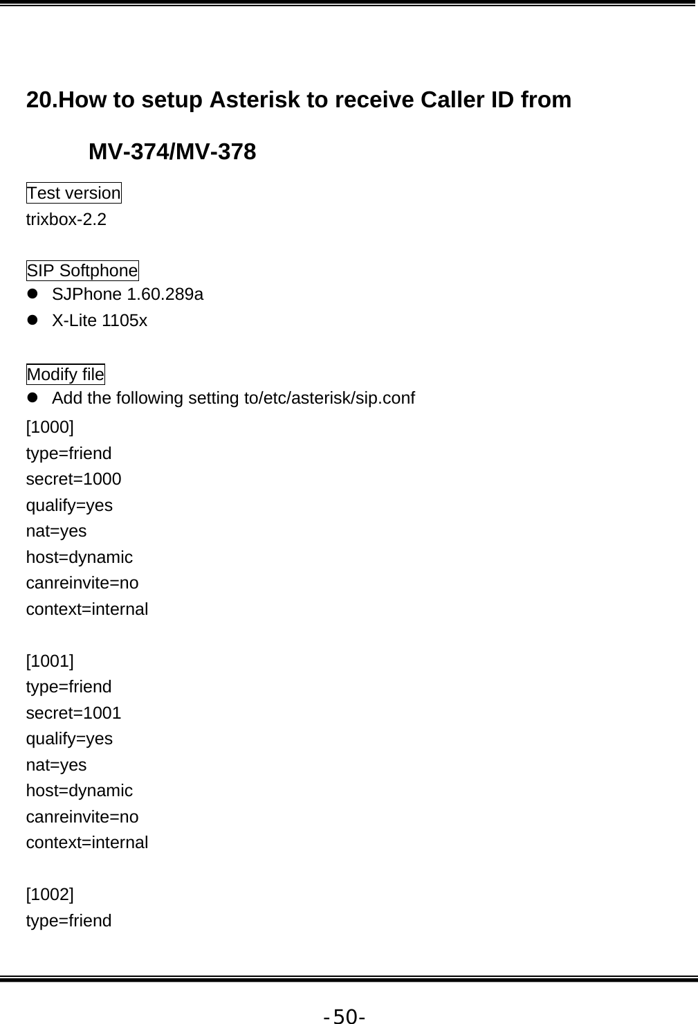   -50- 20.How to setup Asterisk to receive Caller ID from MV-374/MV-378 Test version trixbox-2.2  SIP Softphone z SJPhone 1.60.289a z X-Lite 1105x  Modify file z  Add the following setting to/etc/asterisk/sip.conf [1000] type=friend secret=1000 qualify=yes nat=yes host=dynamic canreinvite=no context=internal  [1001] type=friend secret=1001 qualify=yes nat=yes host=dynamic canreinvite=no context=internal  [1002] type=friend 