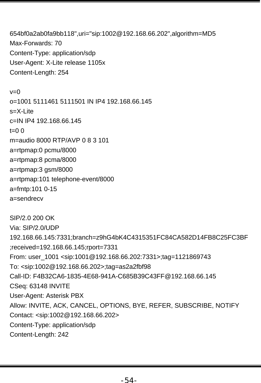   -54- 654bf0a2ab0fa9bb118&quot;,uri=&quot;sip:1002@192.168.66.202&quot;,algorithm=MD5 Max-Forwards: 70 Content-Type: application/sdp User-Agent: X-Lite release 1105x Content-Length: 254  v=0 o=1001 5111461 5111501 IN IP4 192.168.66.145 s=X-Lite c=IN IP4 192.168.66.145 t=0 0 m=audio 8000 RTP/AVP 0 8 3 101 a=rtpmap:0 pcmu/8000 a=rtpmap:8 pcma/8000 a=rtpmap:3 gsm/8000 a=rtpmap:101 telephone-event/8000 a=fmtp:101 0-15 a=sendrecv  SIP/2.0 200 OK Via: SIP/2.0/UDP 192.168.66.145:7331;branch=z9hG4bK4C4315351FC84CA582D14FB8C25FC3BF;received=192.168.66.145;rport=7331 From: user_1001 &lt;sip:1001@192.168.66.202:7331&gt;;tag=1121869743 To: &lt;sip:1002@192.168.66.202&gt;;tag=as2a2fbf98 Call-ID: F4B32CA6-1835-4E68-941A-C685B39C43FF@192.168.66.145 CSeq: 63148 INVITE User-Agent: Asterisk PBX Allow: INVITE, ACK, CANCEL, OPTIONS, BYE, REFER, SUBSCRIBE, NOTIFY Contact: &lt;sip:1002@192.168.66.202&gt; Content-Type: application/sdp Content-Length: 242  