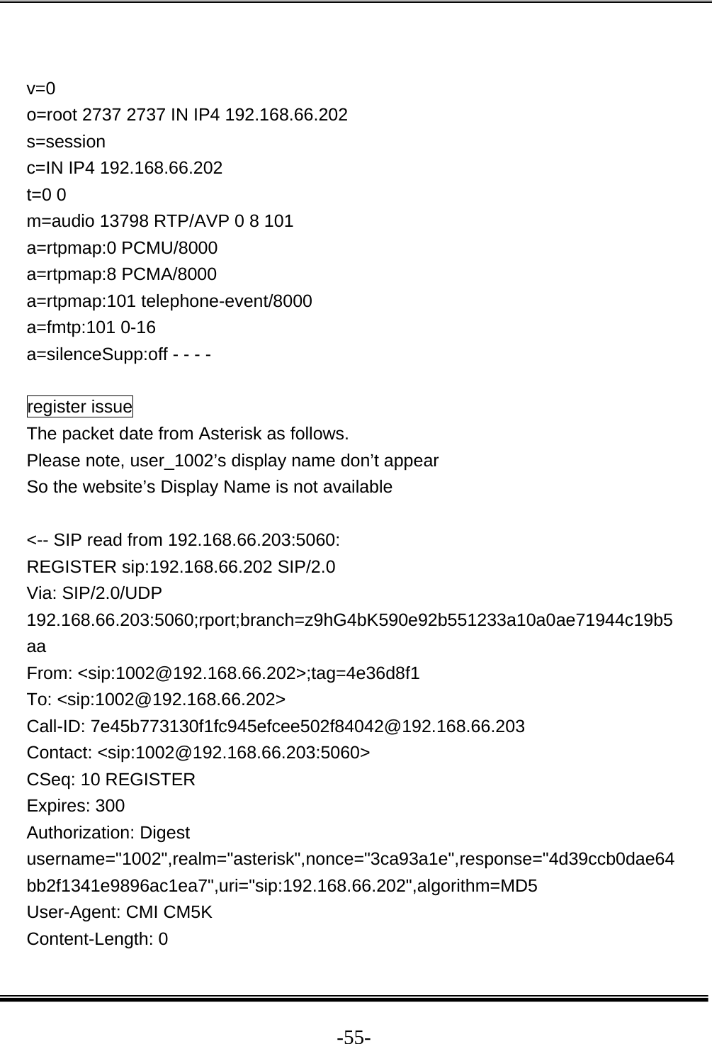  -55- v=0 o=root 2737 2737 IN IP4 192.168.66.202 s=session c=IN IP4 192.168.66.202 t=0 0 m=audio 13798 RTP/AVP 0 8 101 a=rtpmap:0 PCMU/8000 a=rtpmap:8 PCMA/8000 a=rtpmap:101 telephone-event/8000 a=fmtp:101 0-16 a=silenceSupp:off - - - -  register issue The packet date from Asterisk as follows. Please note, user_1002’s display name don’t appear So the website’s Display Name is not available  &lt;-- SIP read from 192.168.66.203:5060:  REGISTER sip:192.168.66.202 SIP/2.0 Via: SIP/2.0/UDP 192.168.66.203:5060;rport;branch=z9hG4bK590e92b551233a10a0ae71944c19b5aa From: &lt;sip:1002@192.168.66.202&gt;;tag=4e36d8f1 To: &lt;sip:1002@192.168.66.202&gt; Call-ID: 7e45b773130f1fc945efcee502f84042@192.168.66.203 Contact: &lt;sip:1002@192.168.66.203:5060&gt; CSeq: 10 REGISTER Expires: 300 Authorization: Digest username=&quot;1002&quot;,realm=&quot;asterisk&quot;,nonce=&quot;3ca93a1e&quot;,response=&quot;4d39ccb0dae64bb2f1341e9896ac1ea7&quot;,uri=&quot;sip:192.168.66.202&quot;,algorithm=MD5 User-Agent: CMI CM5K Content-Length: 0 