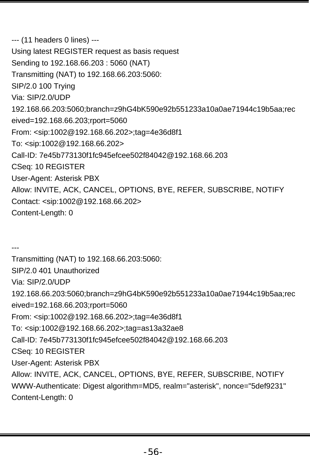   -56- --- (11 headers 0 lines) --- Using latest REGISTER request as basis request Sending to 192.168.66.203 : 5060 (NAT) Transmitting (NAT) to 192.168.66.203:5060: SIP/2.0 100 Trying Via: SIP/2.0/UDP 192.168.66.203:5060;branch=z9hG4bK590e92b551233a10a0ae71944c19b5aa;received=192.168.66.203;rport=5060 From: &lt;sip:1002@192.168.66.202&gt;;tag=4e36d8f1 To: &lt;sip:1002@192.168.66.202&gt; Call-ID: 7e45b773130f1fc945efcee502f84042@192.168.66.203 CSeq: 10 REGISTER User-Agent: Asterisk PBX Allow: INVITE, ACK, CANCEL, OPTIONS, BYE, REFER, SUBSCRIBE, NOTIFY Contact: &lt;sip:1002@192.168.66.202&gt; Content-Length: 0   --- Transmitting (NAT) to 192.168.66.203:5060: SIP/2.0 401 Unauthorized Via: SIP/2.0/UDP 192.168.66.203:5060;branch=z9hG4bK590e92b551233a10a0ae71944c19b5aa;received=192.168.66.203;rport=5060 From: &lt;sip:1002@192.168.66.202&gt;;tag=4e36d8f1 To: &lt;sip:1002@192.168.66.202&gt;;tag=as13a32ae8 Call-ID: 7e45b773130f1fc945efcee502f84042@192.168.66.203 CSeq: 10 REGISTER User-Agent: Asterisk PBX Allow: INVITE, ACK, CANCEL, OPTIONS, BYE, REFER, SUBSCRIBE, NOTIFY WWW-Authenticate: Digest algorithm=MD5, realm=&quot;asterisk&quot;, nonce=&quot;5def9231&quot; Content-Length: 0  