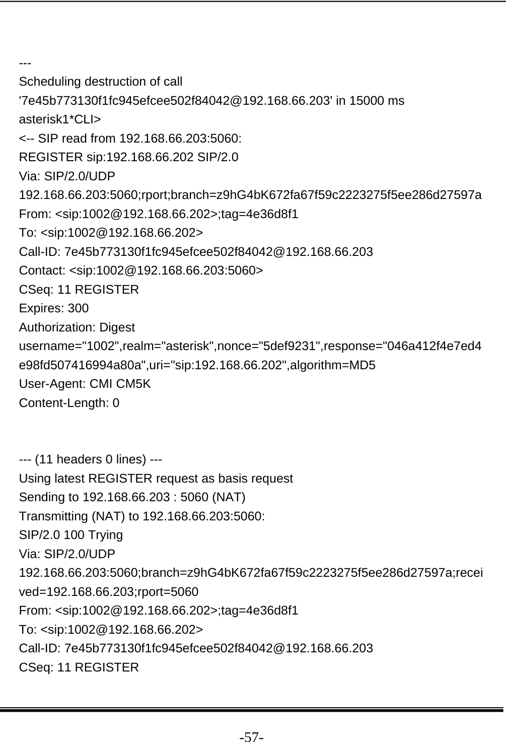  -57- --- Scheduling destruction of call &apos;7e45b773130f1fc945efcee502f84042@192.168.66.203&apos; in 15000 ms asterisk1*CLI&gt;  &lt;-- SIP read from 192.168.66.203:5060:  REGISTER sip:192.168.66.202 SIP/2.0 Via: SIP/2.0/UDP 192.168.66.203:5060;rport;branch=z9hG4bK672fa67f59c2223275f5ee286d27597a From: &lt;sip:1002@192.168.66.202&gt;;tag=4e36d8f1 To: &lt;sip:1002@192.168.66.202&gt; Call-ID: 7e45b773130f1fc945efcee502f84042@192.168.66.203 Contact: &lt;sip:1002@192.168.66.203:5060&gt; CSeq: 11 REGISTER Expires: 300 Authorization: Digest username=&quot;1002&quot;,realm=&quot;asterisk&quot;,nonce=&quot;5def9231&quot;,response=&quot;046a412f4e7ed4e98fd507416994a80a&quot;,uri=&quot;sip:192.168.66.202&quot;,algorithm=MD5 User-Agent: CMI CM5K Content-Length: 0   --- (11 headers 0 lines) --- Using latest REGISTER request as basis request Sending to 192.168.66.203 : 5060 (NAT) Transmitting (NAT) to 192.168.66.203:5060: SIP/2.0 100 Trying Via: SIP/2.0/UDP 192.168.66.203:5060;branch=z9hG4bK672fa67f59c2223275f5ee286d27597a;received=192.168.66.203;rport=5060 From: &lt;sip:1002@192.168.66.202&gt;;tag=4e36d8f1 To: &lt;sip:1002@192.168.66.202&gt; Call-ID: 7e45b773130f1fc945efcee502f84042@192.168.66.203 CSeq: 11 REGISTER 