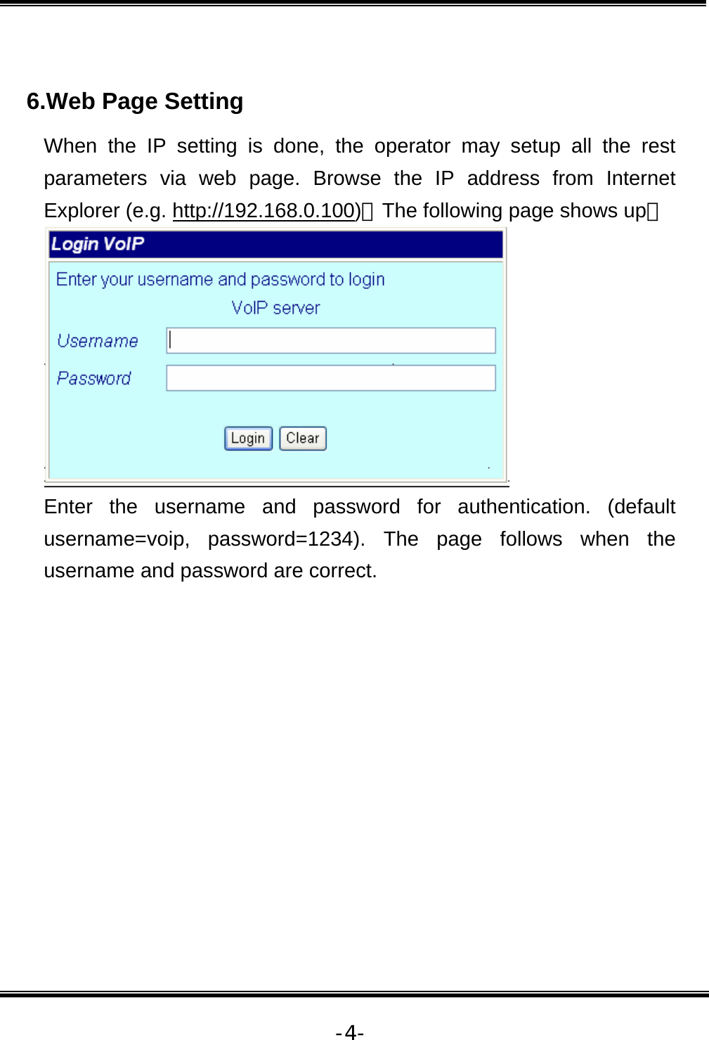   -4- 6.Web Page Setting When the IP setting is done, the operator may setup all the rest parameters via web page. Browse the IP address from Internet Explorer (e.g. http://192.168.0.100)。The following page shows up：  Enter the username and password for authentication. (default username=voip, password=1234). The page follows when the username and password are correct.  