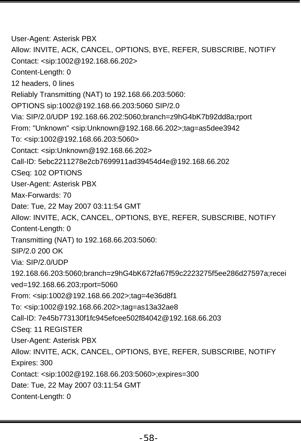   -58- User-Agent: Asterisk PBX Allow: INVITE, ACK, CANCEL, OPTIONS, BYE, REFER, SUBSCRIBE, NOTIFY Contact: &lt;sip:1002@192.168.66.202&gt; Content-Length: 0 12 headers, 0 lines Reliably Transmitting (NAT) to 192.168.66.203:5060: OPTIONS sip:1002@192.168.66.203:5060 SIP/2.0 Via: SIP/2.0/UDP 192.168.66.202:5060;branch=z9hG4bK7b92dd8a;rport From: &quot;Unknown&quot; &lt;sip:Unknown@192.168.66.202&gt;;tag=as5dee3942 To: &lt;sip:1002@192.168.66.203:5060&gt; Contact: &lt;sip:Unknown@192.168.66.202&gt; Call-ID: 5ebc2211278e2cb7699911ad39454d4e@192.168.66.202 CSeq: 102 OPTIONS User-Agent: Asterisk PBX Max-Forwards: 70 Date: Tue, 22 May 2007 03:11:54 GMT Allow: INVITE, ACK, CANCEL, OPTIONS, BYE, REFER, SUBSCRIBE, NOTIFY Content-Length: 0 Transmitting (NAT) to 192.168.66.203:5060: SIP/2.0 200 OK Via: SIP/2.0/UDP 192.168.66.203:5060;branch=z9hG4bK672fa67f59c2223275f5ee286d27597a;received=192.168.66.203;rport=5060 From: &lt;sip:1002@192.168.66.202&gt;;tag=4e36d8f1 To: &lt;sip:1002@192.168.66.202&gt;;tag=as13a32ae8 Call-ID: 7e45b773130f1fc945efcee502f84042@192.168.66.203 CSeq: 11 REGISTER User-Agent: Asterisk PBX Allow: INVITE, ACK, CANCEL, OPTIONS, BYE, REFER, SUBSCRIBE, NOTIFY Expires: 300 Contact: &lt;sip:1002@192.168.66.203:5060&gt;;expires=300 Date: Tue, 22 May 2007 03:11:54 GMT Content-Length: 0 