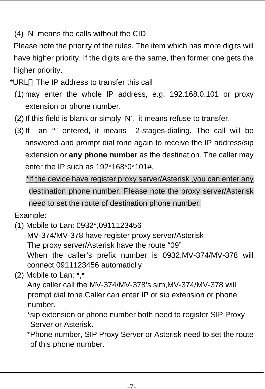  -7- (4)  N  means the calls without the CID Please note the priority of the rules. The item which has more digits will have higher priority. If the digits are the same, then former one gets the higher priority. *URL：The IP address to transfer this call (1) may enter the whole IP address, e.g. 192.168.0.101 or proxy extension or phone number.  (2) If this field is blank or simply ‘N’,  it means refuse to transfer.   (3) If  an ‘*’ entered, it means  2-stages-dialing. The call will be answered and prompt dial tone again to receive the IP address/sip extension or any phone number as the destination. The caller may enter the IP such as 192*168*0*101#. *If the device have register proxy server/Asterisk ,you can enter any destination phone number. Please note the proxy server/Asterisk need to set the route of destination phone number. Example: (1) Mobile to Lan: 0932*,0911123456 MV-374/MV-378 have register proxy server/Asterisk The proxy server/Asterisk have the route “09” When the caller’s prefix number is 0932,MV-374/MV-378 will connect 0911123456 automaticlly (2) Mobile to Lan: *,* Any caller call the MV-374/MV-378’s sim,MV-374/MV-378 will prompt dial tone.Caller can enter IP or sip extension or phone number. *sip extension or phone number both need to register SIP Proxy Server or Asterisk. *Phone number, SIP Proxy Server or Asterisk need to set the route of this phone number. 