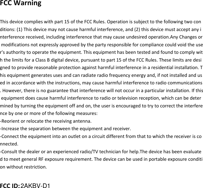  FCC Warning    This device complies with part 15 of the FCC Rules. Operation is subject to the following two conditions: (1) This device may not cause harmful interference, and (2) this device must accept any interference received, including interference that may cause undesired operation.Any Changes or modifications not expressly approved by the party responsible for compliance could void the user&apos;s authority to operate the equipment. This equipment has been tested and found to comply with the limits for a Class B digital device, pursuant to part 15 of the FCC Rules. These limits are designed to provide reasonable protection against harmful interference in a residential installation. This equipment generates uses and can radiate radio frequency energy and, if not installed and used in accordance with the instructions, may cause harmful interference to radio communications. However, there is no guarantee that interference will not occur in a particular installation. If this equipment does cause harmful interference to radio or television reception, which can be determined by turning the equipment off and on, the user is encouraged to try to correct the interference by one or more of the following measures: -Reorient or relocate the receiving antenna. -Increase the separation between the equipment and receiver. -Connect the equipment into an outlet on a circuit different from that to which the receiver is connected. -Consult the dealer or an experienced radio/TV technician for help.The device has been evaluated to meet general RF exposure requirement. The device can be used in portable exposure condition without restriction.   FCC ID: 2AKBV-D1