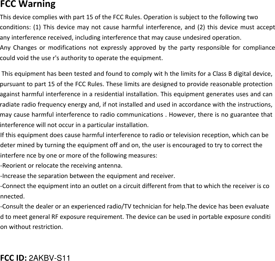 FCC Warning This device complies with part 15 of the FCC Rules. Operation is subject to the following two conditions: (1) This device may not cause harmful interference, and (2) this device must  accept any interference received, including interference that may cause undesired operation.Any  Changes  or  modifications  not  expressly  approved  by  the  party  responsible  for  compliance could void the use r&apos;s authority to operate the equipment.  This equipment has been tested and found to comply wit h the limits for a Class B digital device, pursuant to part 15 of the FCC Rules. These limits are designed to provide reasonable protection against harmful interference in a residential installation. This equipment generates uses and can radiate radio frequency energy and, if not installed and used in accordance with the instructions, may cause harmful interference to radio communications . However, there is no guarantee that interference will not occur in a particular installation. If this equipment does cause harmful interference to radio or television reception, which can be deter mined by turning the equipment off and on, the user is encouraged to try to correct the interfere nce by one or more of the following measures: -Reorient or relocate the receiving antenna. -Increase the separation between the equipment and receiver. -Connect the equipment into an outlet on a circuit different from that to which the receiver is co nnected. -Consult the dealer or an experienced radio/TV technician for help.The device has been evaluate d to meet general RF exposure requirement. The device can be used in portable exposure conditi on without restriction.  FCC ID: 2AKBV-S11