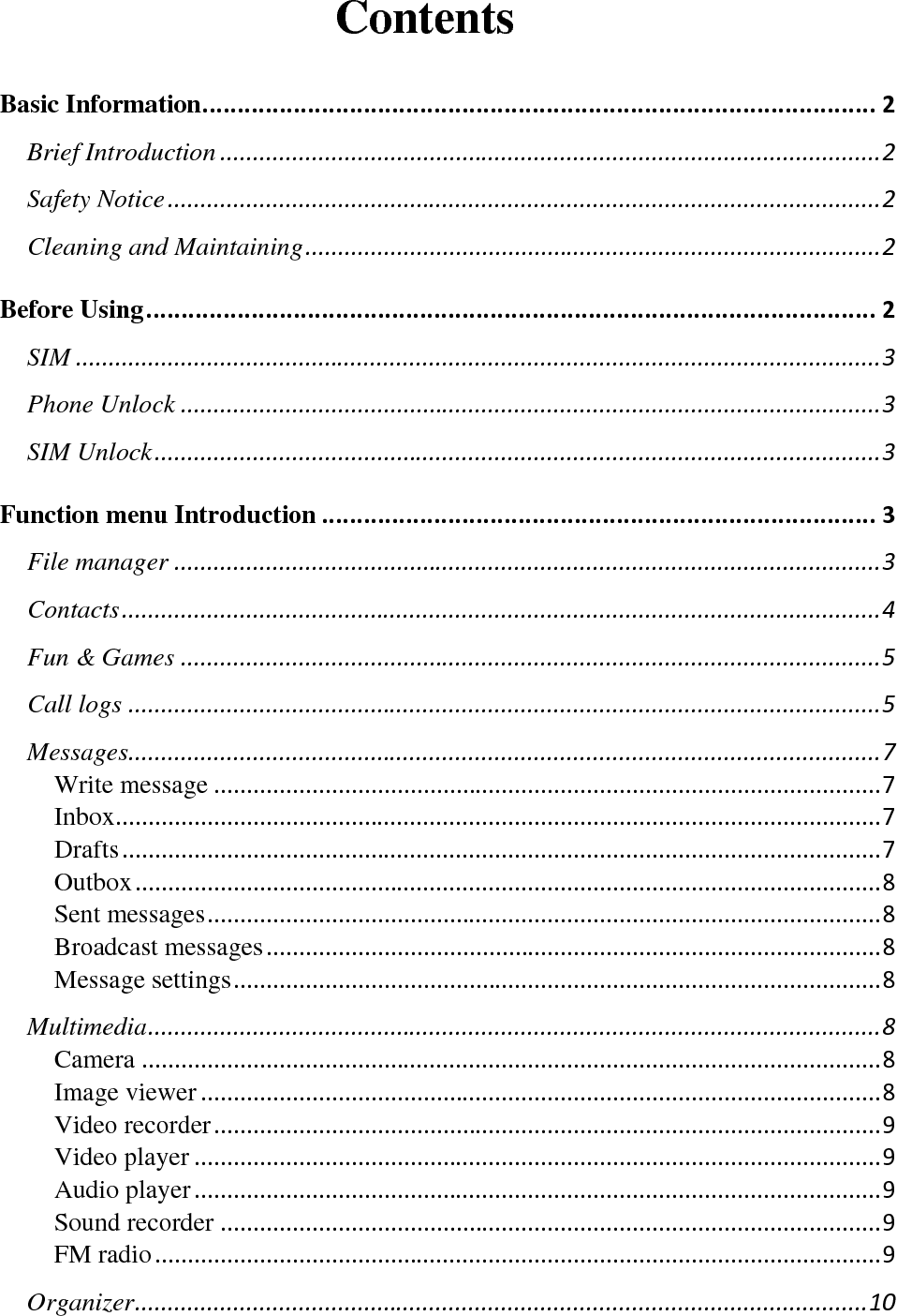       Contents Basic Information................................................................................................2Brief Introduction.....................................................................................................2Safety Notice.............................................................................................................2Cleaning and Maintaining........................................................................................2Before Using........................................................................................................2SIM...........................................................................................................................3Phone Unlock...........................................................................................................3SIM Unlock...............................................................................................................3Function menu Introduction...............................................................................3File manager............................................................................................................3Contacts....................................................................................................................4Fun &amp; Games...........................................................................................................5Call logs...................................................................................................................5Messages...................................................................................................................7Write message......................................................................................................7Inbox.....................................................................................................................7Drafts....................................................................................................................7Outbox..................................................................................................................8Sent messages.......................................................................................................8Broadcast messages..............................................................................................8Message settings...................................................................................................8Multimedia................................................................................................................8Camera.................................................................................................................8Image viewer........................................................................................................8Video recorder......................................................................................................9Video player.........................................................................................................9Audio player.........................................................................................................9Sound recorder.....................................................................................................9FM radio...............................................................................................................9Organizer................................................................................................................10