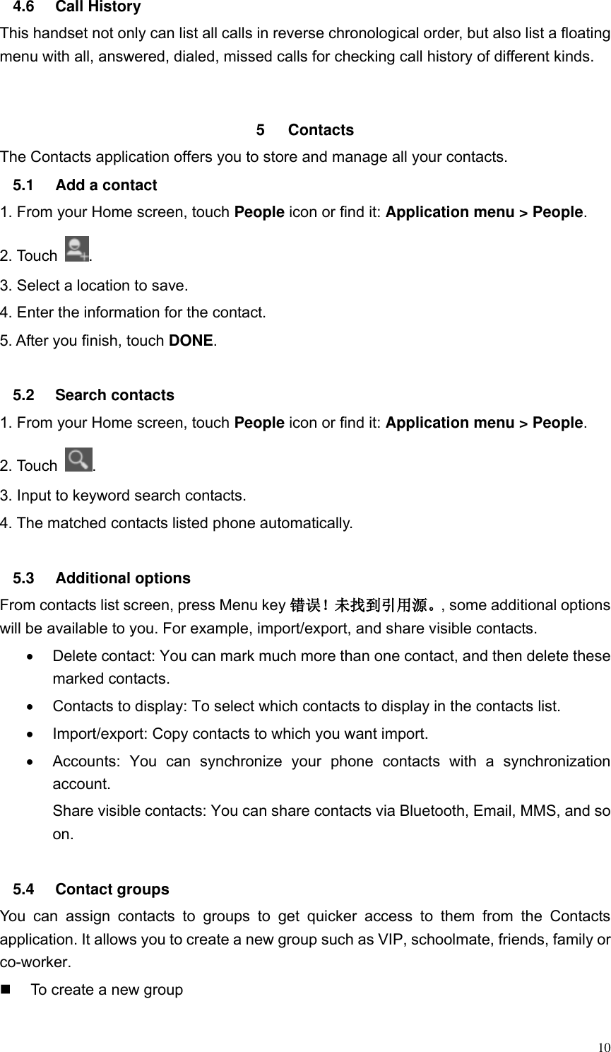  10 4.6  Call History This handset not only can list all calls in reverse chronological order, but also list a floating menu with all, answered, dialed, missed calls for checking call history of different kinds.   5  Contacts     The Contacts application offers you to store and manage all your contacts.   5.1  Add a contact 1. From your Home screen, touch People icon or find it: Application menu > People.   2. Touch  . 3. Select a location to save. 4. Enter the information for the contact. 5. After you finish, touch DONE.  5.2  Search contacts 1. From your Home screen, touch People icon or find it: Application menu > People.   2. Touch  . 3. Input to keyword search contacts. 4. The matched contacts listed phone automatically.  5.3  Additional options From contacts list screen, press Menu key 错误！未找到引用源。, some additional options will be available to you. For example, import/export, and share visible contacts.   Delete contact: You can mark much more than one contact, and then delete these marked contacts.   Contacts to display: To select which contacts to display in the contacts list.   Import/export: Copy contacts to which you want import.   Accounts:  You  can  synchronize  your  phone  contacts  with  a  synchronization account. Share visible contacts: You can share contacts via Bluetooth, Email, MMS, and so on.  5.4  Contact groups You  can  assign  contacts  to  groups  to  get  quicker  access  to  them  from  the  Contacts application. It allows you to create a new group such as VIP, schoolmate, friends, family or co-worker.   To create a new group 