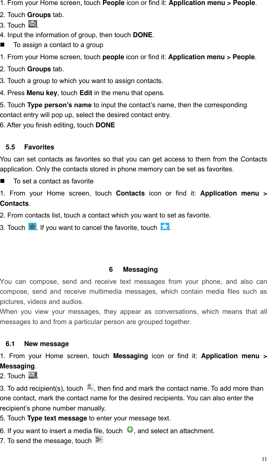  11 1. From your Home screen, touch People icon or find it: Application menu > People.   2. Touch Groups tab. 3. Touch  . 4. Input the information of group, then touch DONE.   To assign a contact to a group 1. From your Home screen, touch people icon or find it: Application menu > People.   2. Touch Groups tab. 3. Touch a group to which you want to assign contacts. 4. Press Menu key, touch Edit in the menu that opens. 5. Touch Type person&rsquo;s name to input the contact&rsquo;s name, then the corresponding contact entry will pop up, select the desired contact entry. 6. After you finish editing, touch DONE  5.5  Favorites You can set contacts as favorites so that you can get access to them from the Contacts application. Only the contacts stored in phone memory can be set as favorites.   To set a contact as favorite 1.  From  your  Home  screen,  touch  Contacts  icon  or  find  it:  Application  menu  > Contacts.   2. From contacts list, touch a contact which you want to set as favorite. 3. Touch  . If you want to cancel the favorite, touch  .    6  Messaging   You  can  compose,  send  and  receive  text  messages  from  your  phone,  and  also  can compose,  send and receive  multimedia  messages,  which contain media  files  such  as pictures, videos and audios.  When  you  view  your  messages,  they  appear  as  conversations,  which  means  that  all messages to and from a particular person are grouped together.  6.1  New message     1.  From  your  Home  screen,  touch  Messaging  icon  or  find  it:  Application  menu  > Messaging. 2. Touch  . 3. To add recipient(s), touch  , then find and mark the contact name. To add more than one contact, mark the contact name for the desired recipients. You can also enter the recipient&rsquo;s phone number manually. 5. Touch Type text message to enter your message text. 6. If you want to insert a media file, touch  , and select an attachment. 7. To send the message, touch   