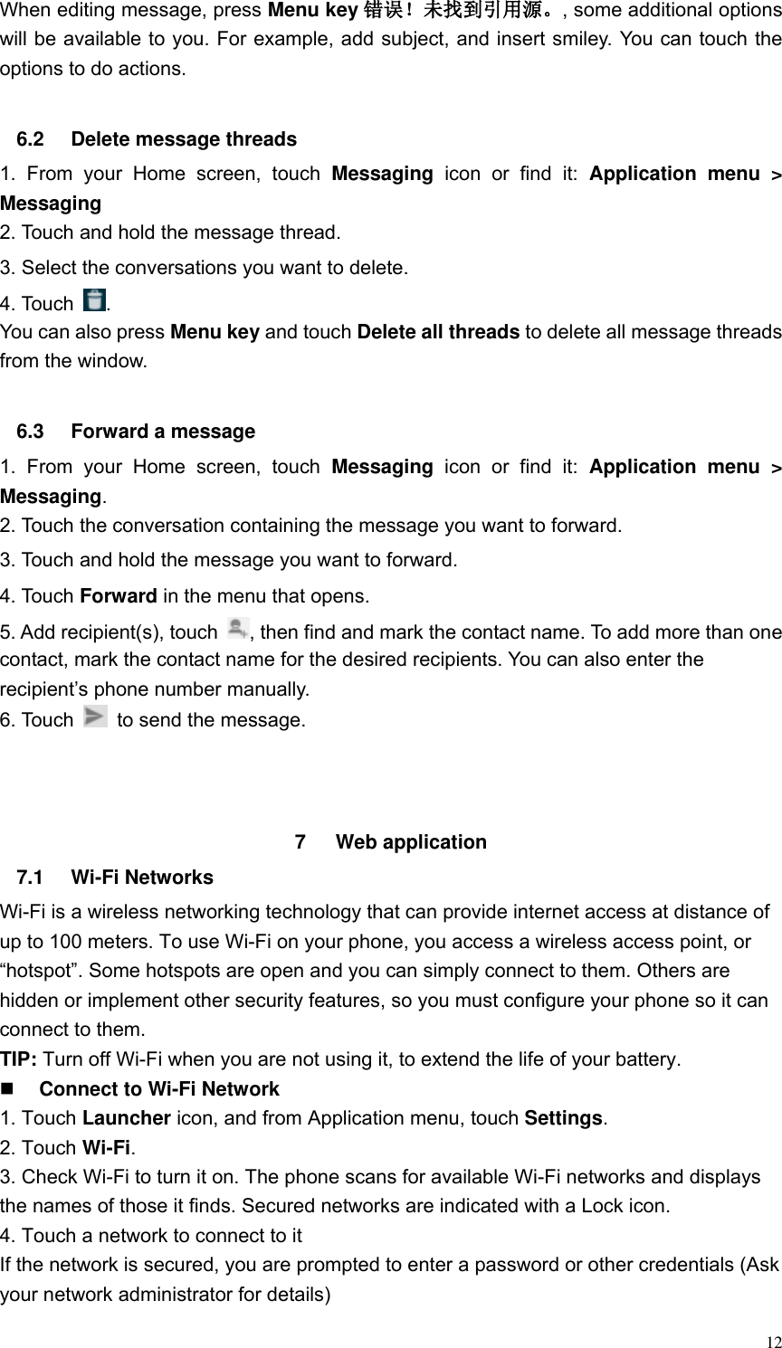  12 When editing message, press Menu key 错误！未找到引用源。, some additional options will be available to you. For example, add subject, and insert smiley. You can touch the options to do actions.  6.2  Delete message threads 1.  From  your  Home  screen,  touch  Messaging  icon  or  find  it:  Application  menu  > Messaging 2. Touch and hold the message thread. 3. Select the conversations you want to delete. 4. Touch  . You can also press Menu key and touch Delete all threads to delete all message threads from the window.  6.3  Forward a message 1.  From  your  Home  screen,  touch  Messaging  icon  or  find  it:  Application  menu  > Messaging. 2. Touch the conversation containing the message you want to forward. 3. Touch and hold the message you want to forward. 4. Touch Forward in the menu that opens. 5. Add recipient(s), touch  , then find and mark the contact name. To add more than one contact, mark the contact name for the desired recipients. You can also enter the recipient&rsquo;s phone number manually. 6. Touch    to send the message.    7  Web application   7.1  Wi-Fi Networks Wi-Fi is a wireless networking technology that can provide internet access at distance of up to 100 meters. To use Wi-Fi on your phone, you access a wireless access point, or &ldquo;hotspot&rdquo;. Some hotspots are open and you can simply connect to them. Others are hidden or implement other security features, so you must configure your phone so it can connect to them. TIP: Turn off Wi-Fi when you are not using it, to extend the life of your battery.  Connect to Wi-Fi Network 1. Touch Launcher icon, and from Application menu, touch Settings. 2. Touch Wi-Fi. 3. Check Wi-Fi to turn it on. The phone scans for available Wi-Fi networks and displays the names of those it finds. Secured networks are indicated with a Lock icon. 4. Touch a network to connect to it If the network is secured, you are prompted to enter a password or other credentials (Ask your network administrator for details) 