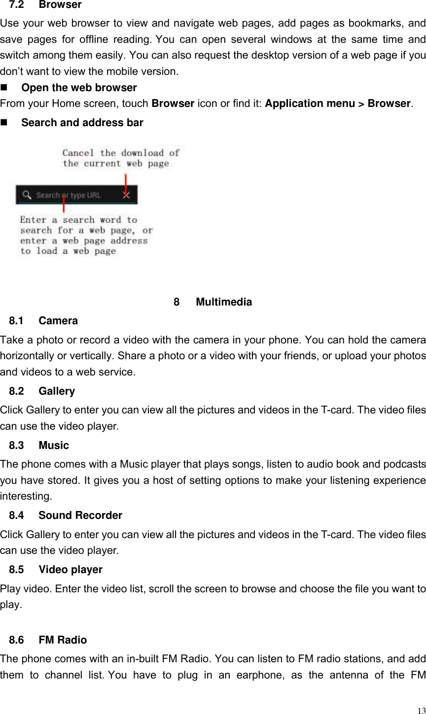  13  7.2  Browser Use your web browser to view and navigate web pages, add pages as bookmarks, and save  pages  for  offline  reading. You  can  open  several  windows  at  the  same  time  and switch among them easily. You can also request the desktop version of a web page if you don&rsquo;t want to view the mobile version.  Open the web browser From your Home screen, touch Browser icon or find it: Application menu > Browser.    Search and address bar           8  Multimedia   8.1  Camera Take a photo or record a video with the camera in your phone. You can hold the camera horizontally or vertically. Share a photo or a video with your friends, or upload your photos and videos to a web service. 8.2  Gallery Click Gallery to enter you can view all the pictures and videos in the T-card. The video files can use the video player. 8.3  Music The phone comes with a Music player that plays songs, listen to audio book and podcasts you have stored. It gives you a host of setting options to make your listening experience interesting. 8.4  Sound Recorder Click Gallery to enter you can view all the pictures and videos in the T-card. The video files can use the video player. 8.5  Video player Play video. Enter the video list, scroll the screen to browse and choose the file you want to play.  8.6  FM Radio The phone comes with an in-built FM Radio. You can listen to FM radio stations, and add them  to  channel  list. You  have  to  plug  in  an  earphone,  as  the  antenna  of  the  FM 