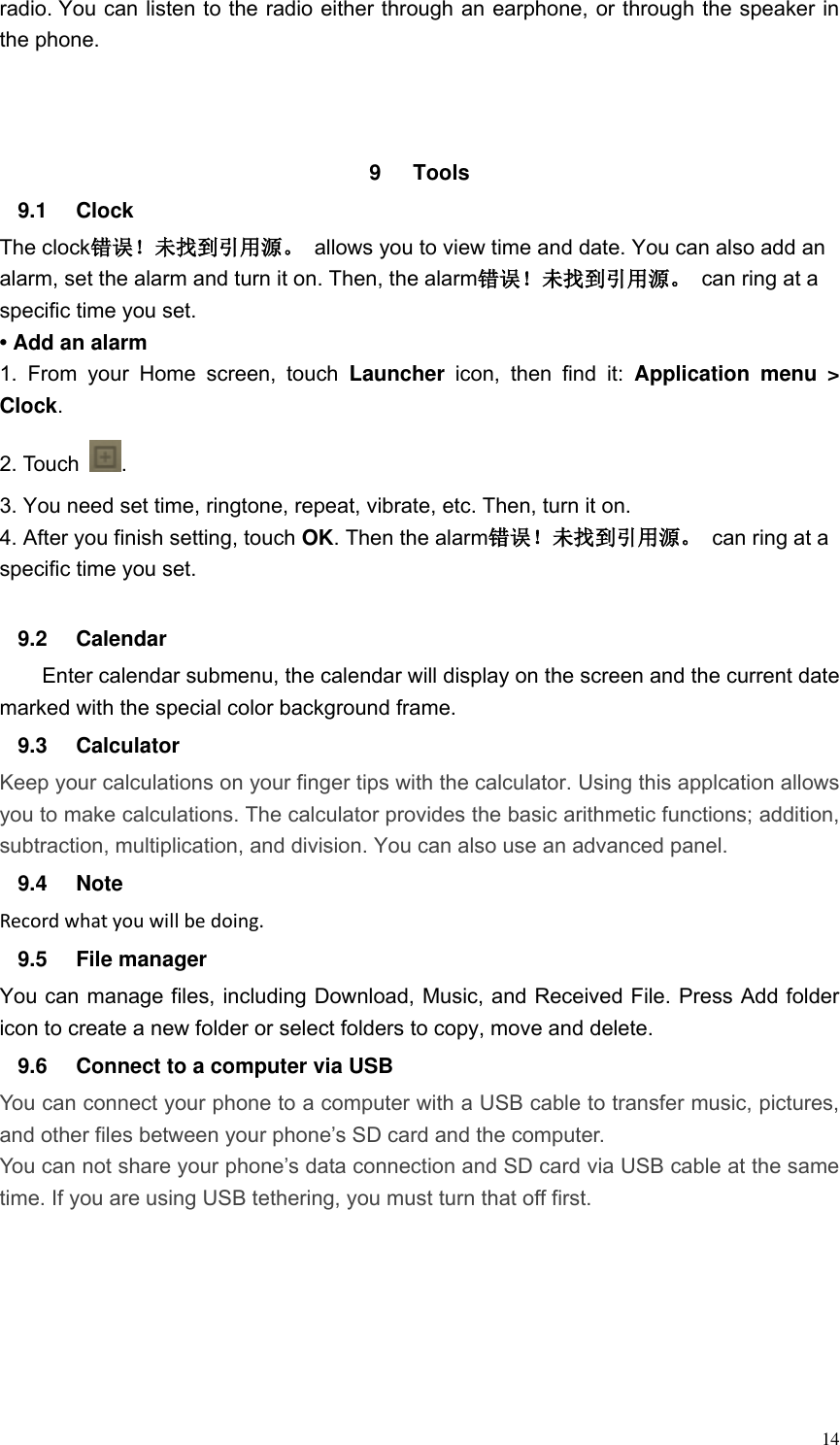  14 radio. You can listen to the radio either through an earphone, or through the speaker in the phone.    9  Tools   9.1  Clock The clock错误！未找到引用源。  allows you to view time and date. You can also add an alarm, set the alarm and turn it on. Then, the alarm错误！未找到引用源。  can ring at a specific time you set.   &bull; Add an alarm 1.  From  your  Home  screen,  touch  Launcher  icon,  then  find  it:  Application  menu  > Clock.   2. Touch  . 3. You need set time, ringtone, repeat, vibrate, etc. Then, turn it on.   4. After you finish setting, touch OK. Then the alarm错误！未找到引用源。  can ring at a specific time you set.  9.2  Calendar Enter calendar submenu, the calendar will display on the screen and the current date marked with the special color background frame.   9.3  Calculator Keep your calculations on your finger tips with the calculator. Using this applcation allows you to make calculations. The calculator provides the basic arithmetic functions; addition, subtraction, multiplication, and division. You can also use an advanced panel. 9.4  Note Record what you will be doing. 9.5  File manager You can manage files, including Download, Music, and Received File. Press Add folder icon to create a new folder or select folders to copy, move and delete. 9.6  Connect to a computer via USB You can connect your phone to a computer with a USB cable to transfer music, pictures, and other files between your phone&rsquo;s SD card and the computer. You can not share your phone&rsquo;s data connection and SD card via USB cable at the same time. If you are using USB tethering, you must turn that off first.    