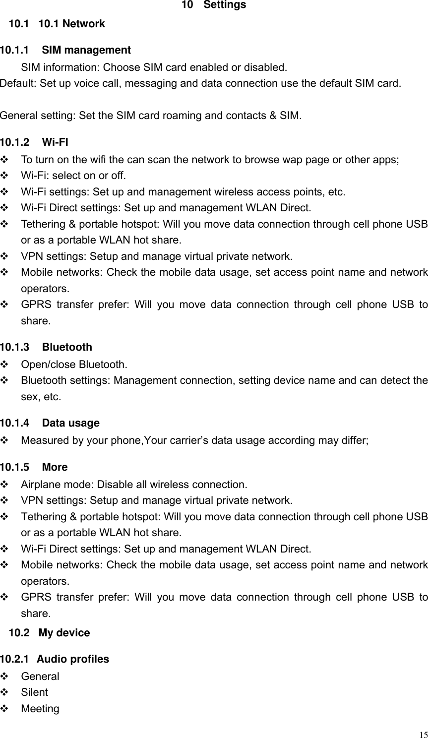  15 10  Settings 10.1  10.1 Network 10.1.1    SIM management         SIM information: Choose SIM card enabled or disabled. Default: Set up voice call, messaging and data connection use the default SIM card.  General setting: Set the SIM card roaming and contacts &amp; SIM. 10.1.2    Wi-FI   To turn on the wifi the can scan the network to browse wap page or other apps;  Wi-Fi: select on or off.  Wi-Fi settings: Set up and management wireless access points, etc.  Wi-Fi Direct settings: Set up and management WLAN Direct.   Tethering &amp; portable hotspot: Will you move data connection through cell phone USB or as a portable WLAN hot share.   VPN settings: Setup and manage virtual private network.   Mobile networks: Check the mobile data usage, set access point name and network operators.   GPRS  transfer prefer:  Will  you move  data connection  through  cell  phone  USB to share. 10.1.3    Bluetooth   Open/close Bluetooth.   Bluetooth settings: Management connection, setting device name and can detect the sex, etc. 10.1.4    Data usage  Measured by your phone,Your carrier&rsquo;s data usage according may differ; 10.1.5    More   Airplane mode: Disable all wireless connection.   VPN settings: Setup and manage virtual private network.   Tethering &amp; portable hotspot: Will you move data connection through cell phone USB or as a portable WLAN hot share.  Wi-Fi Direct settings: Set up and management WLAN Direct.   Mobile networks: Check the mobile data usage, set access point name and network operators.   GPRS  transfer prefer:  Will  you move  data  connection  through  cell phone  USB  to share. 10.2  My device 10.2.1  Audio profiles   General   Silent   Meeting 