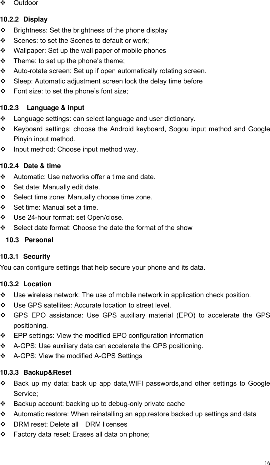  16   Outdoor 10.2.2  Display   Brightness: Set the brightness of the phone display   Scenes: to set the Scenes to default or work;   Wallpaper: Set up the wall paper of mobile phones   Theme: to set up the phone&rsquo;s theme;   Auto-rotate screen: Set up if open automatically rotating screen.   Sleep: Automatic adjustment screen lock the delay time before   Font size: to set the phone&rsquo;s font size; 10.2.3    Language &amp; input   Language settings: can select language and user dictionary.   Keyboard settings: choose the Android keyboard, Sogou input method and Google Pinyin input method.   Input method: Choose input method way. 10.2.4  Date &amp; time   Automatic: Use networks offer a time and date.   Set date: Manually edit date.   Select time zone: Manually choose time zone.   Set time: Manual set a time.   Use 24-hour format: set Open/close.   Select date format: Choose the date the format of the show 10.3  Personal 10.3.1  Security You can configure settings that help secure your phone and its data. 10.3.2  Location     Use wireless network: The use of mobile network in application check position.   Use GPS satellites: Accurate location to street level.   GPS  EPO  assistance:  Use  GPS  auxiliary  material  (EPO)  to  accelerate  the  GPS positioning.   EPP settings: View the modified EPO configuration information   A-GPS: Use auxiliary data can accelerate the GPS positioning.   A-GPS: View the modified A-GPS Settings 10.3.3  Backup&amp;Reset   Back up my data: back up app data,WIFI passwords,and other settings to Google Service;   Backup account: backing up to debug-only private cache   Automatic restore: When reinstalling an app,restore backed up settings and data   DRM reset: Delete all    DRM licenses   Factory data reset: Erases all data on phone; 