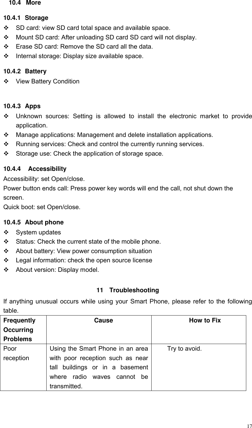  17 10.4  More 10.4.1  Storage   SD card: view SD card total space and available space.   Mount SD card: After unloading SD card SD card will not display.   Erase SD card: Remove the SD card all the data.   Internal storage: Display size available space. 10.4.2  Battery   View Battery Condition  10.4.3  Apps   Unknown  sources:  Setting  is  allowed  to  install  the  electronic  market  to  provide application.   Manage applications: Management and delete installation applications.   Running services: Check and control the currently running services.   Storage use: Check the application of storage space. 10.4.4    Accessibility Accessibility: set Open/close. Power button ends call: Press power key words will end the call, not shut down the screen. Quick boot: set Open/close. 10.4.5  About phone   System updates   Status: Check the current state of the mobile phone.   About battery: View power consumption situation   Legal information: check the open source license   About version: Display model.  11  Troubleshooting If anything unusual occurs while using your Smart Phone, please refer to the following table. Frequently Occurring Problems Cause How to Fix Poor reception Using the Smart Phone in an area with  poor  reception  such  as  near tall  buildings  or  in  a  basement where  radio  waves  cannot  be transmitted. Try to avoid. 