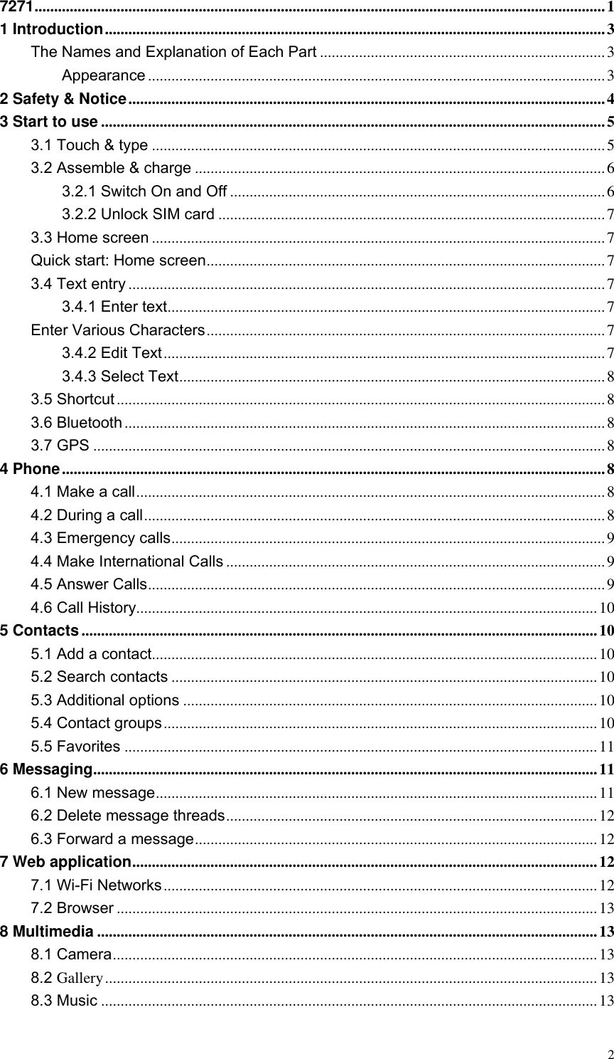  2 7271 .................................................................................................................................................. 1 1 Introduction ................................................................................................................................ 3 The Names and Explanation of Each Part ......................................................................... 3 Appearance ..................................................................................................................... 3 2 Safety &amp; Notice .......................................................................................................................... 4 3 Start to use ................................................................................................................................. 5 3.1 Touch &amp; type .................................................................................................................... 5 3.2 Assemble &amp; charge ......................................................................................................... 6 3.2.1 Switch On and Off ................................................................................................ 6 3.2.2 Unlock SIM card ................................................................................................... 7 3.3 Home screen .................................................................................................................... 7 Quick start: Home screen ...................................................................................................... 7 3.4 Text entry .......................................................................................................................... 7 3.4.1 Enter text ................................................................................................................ 7 Enter Various Characters ...................................................................................................... 7 3.4.2 Edit Text ................................................................................................................. 7 3.4.3 Select Text ............................................................................................................. 8 3.5 Shortcut ............................................................................................................................. 8 3.6 Bluetooth ........................................................................................................................... 8 3.7 GPS ................................................................................................................................... 8 4 Phone ........................................................................................................................................... 8 4.1 Make a call ........................................................................................................................ 8 4.2 During a call ...................................................................................................................... 8 4.3 Emergency calls ............................................................................................................... 9 4.4 Make International Calls ................................................................................................. 9 4.5 Answer Calls ..................................................................................................................... 9 4.6 Call History...................................................................................................................... 10 5 Contacts .................................................................................................................................... 10 5.1 Add a contact.................................................................................................................. 10 5.2 Search contacts ............................................................................................................. 10 5.3 Additional options .......................................................................................................... 10 5.4 Contact groups ............................................................................................................... 10 5.5 Favorites ......................................................................................................................... 11 6 Messaging ................................................................................................................................. 11 6.1 New message ................................................................................................................. 11 6.2 Delete message threads ............................................................................................... 12 6.3 Forward a message ....................................................................................................... 12 7 Web application ....................................................................................................................... 12 7.1 Wi-Fi Networks ............................................................................................................... 12 7.2 Browser ........................................................................................................................... 13 8 Multimedia ................................................................................................................................ 13 8.1 Camera ............................................................................................................................ 13 8.2 Gallery .............................................................................................................................. 13 8.3 Music ............................................................................................................................... 13 