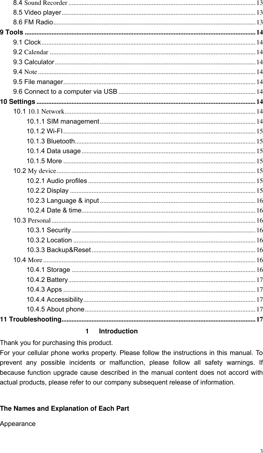  3 8.4 Sound Recorder ................................................................................................................ 13 8.5 Video player .................................................................................................................... 13 8.6 FM Radio ......................................................................................................................... 13 9 Tools .......................................................................................................................................... 14 9.1 Clock ................................................................................................................................ 14 9.2 Calendar ........................................................................................................................... 14 9.3 Calculator ........................................................................................................................ 14 9.4 Note .................................................................................................................................. 14 9.5 File manager ................................................................................................................... 14 9.6 Connect to a computer via USB .................................................................................. 14 10 Settings ................................................................................................................................... 14 10.1 10.1 Network .................................................................................................................. 14 10.1.1 SIM management ............................................................................................. 14 10.1.2 Wi-FI ................................................................................................................... 15 10.1.3 Bluetooth ............................................................................................................ 15 10.1.4 Data usage ........................................................................................................ 15 10.1.5 More ................................................................................................................... 15 10.2 My device ....................................................................................................................... 15 10.2.1 Audio profiles .................................................................................................... 15 10.2.2 Display ............................................................................................................... 15 10.2.3 Language &amp; input ............................................................................................. 16 10.2.4 Date &amp; time ........................................................................................................ 16 10.3 Personal .......................................................................................................................... 16 10.3.1 Security .............................................................................................................. 16 10.3.2 Location ............................................................................................................. 16 10.3.3 Backup&amp;Reset .................................................................................................. 16 10.4 More ............................................................................................................................... 16 10.4.1 Storage .............................................................................................................. 16 10.4.2 Battery ................................................................................................................ 17 10.4.3 Apps ................................................................................................................... 17 10.4.4 Accessibility ....................................................................................................... 17 10.4.5 About phone ...................................................................................................... 17 11 Troubleshooting .................................................................................................................... 17 1  Introduction Thank you for purchasing this product. For your cellular phone works property. Please follow the instructions in this manual. To prevent  any  possible  incidents  or  malfunction,  please  follow  all  safety  warnings.  If because function upgrade cause described in the manual content does not accord with actual products, please refer to our company subsequent release of information.  The Names and Explanation of Each Part Appearance    