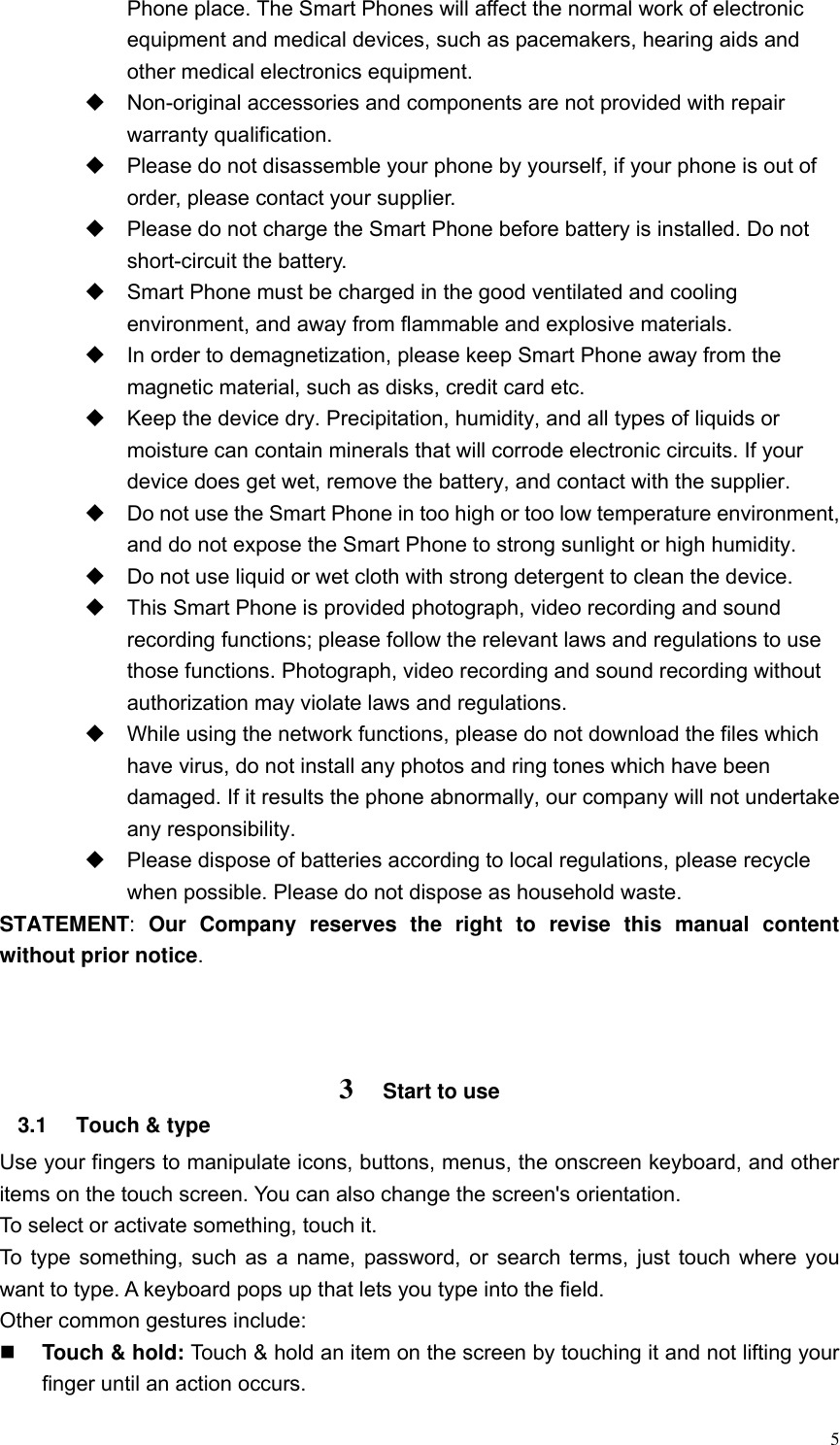  5 Phone place. The Smart Phones will affect the normal work of electronic equipment and medical devices, such as pacemakers, hearing aids and other medical electronics equipment.    Non-original accessories and components are not provided with repair warranty qualification.     Please do not disassemble your phone by yourself, if your phone is out of order, please contact your supplier.   Please do not charge the Smart Phone before battery is installed. Do not short-circuit the battery.     Smart Phone must be charged in the good ventilated and cooling environment, and away from flammable and explosive materials.   In order to demagnetization, please keep Smart Phone away from the magnetic material, such as disks, credit card etc.     Keep the device dry. Precipitation, humidity, and all types of liquids or moisture can contain minerals that will corrode electronic circuits. If your device does get wet, remove the battery, and contact with the supplier.     Do not use the Smart Phone in too high or too low temperature environment, and do not expose the Smart Phone to strong sunlight or high humidity.     Do not use liquid or wet cloth with strong detergent to clean the device.   This Smart Phone is provided photograph, video recording and sound recording functions; please follow the relevant laws and regulations to use those functions. Photograph, video recording and sound recording without authorization may violate laws and regulations.     While using the network functions, please do not download the files which have virus, do not install any photos and ring tones which have been damaged. If it results the phone abnormally, our company will not undertake any responsibility.   Please dispose of batteries according to local regulations, please recycle when possible. Please do not dispose as household waste.   STATEMENT:  Our  Company  reserves  the  right  to  revise  this  manual  content without prior notice.    3 Start to use 3.1  Touch &amp; type   Use your fingers to manipulate icons, buttons, menus, the onscreen keyboard, and other items on the touch screen. You can also change the screen's orientation. To select or activate something, touch it.   To type something, such as a name, password, or search terms, just touch where you want to type. A keyboard pops up that lets you type into the field. Other common gestures include:  Touch &amp; hold: Touch &amp; hold an item on the screen by touching it and not lifting your finger until an action occurs.   