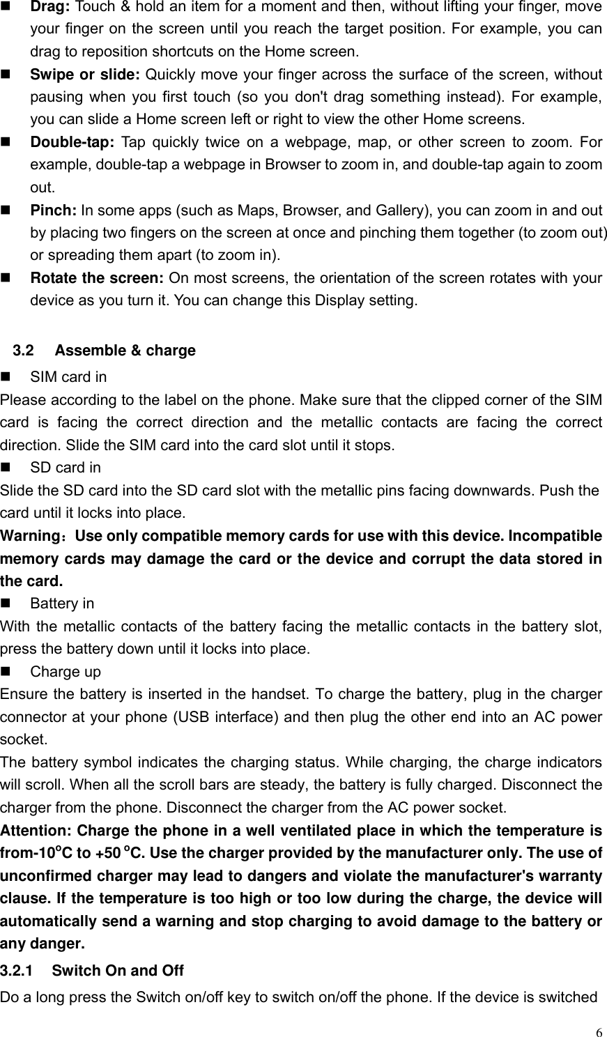  6  Drag: Touch &amp; hold an item for a moment and then, without lifting your finger, move your finger on the screen until you reach the target position. For example, you can drag to reposition shortcuts on the Home screen.  Swipe or slide: Quickly move your finger across the surface of the screen, without pausing when you first touch (so you don't drag something instead). For example, you can slide a Home screen left or right to view the other Home screens.    Double-tap:  Tap quickly  twice on a  webpage, map,  or other screen to  zoom. For example, double-tap a webpage in Browser to zoom in, and double-tap again to zoom out.    Pinch: In some apps (such as Maps, Browser, and Gallery), you can zoom in and out by placing two fingers on the screen at once and pinching them together (to zoom out) or spreading them apart (to zoom in).    Rotate the screen: On most screens, the orientation of the screen rotates with your device as you turn it. You can change this Display setting.    3.2  Assemble &amp; charge   SIM card in Please according to the label on the phone. Make sure that the clipped corner of the SIM card  is  facing  the  correct  direction  and  the  metallic  contacts  are  facing  the  correct direction. Slide the SIM card into the card slot until it stops.   SD card in Slide the SD card into the SD card slot with the metallic pins facing downwards. Push the card until it locks into place. Warning：Use only compatible memory cards for use with this device. Incompatible memory cards may damage the card or the device and corrupt the data stored in the card.   Battery in With the metallic contacts of the battery facing the metallic contacts in the battery slot, press the battery down until it locks into place.   Charge up Ensure the battery is inserted in the handset. To charge the battery, plug in the charger connector at your phone (USB interface) and then plug the other end into an AC power socket. The battery symbol indicates the charging status. While charging, the charge indicators will scroll. When all the scroll bars are steady, the battery is fully charged. Disconnect the charger from the phone. Disconnect the charger from the AC power socket. Attention: Charge the phone in a well ventilated place in which the temperature is from-10oC to +50 oC. Use the charger provided by the manufacturer only. The use of unconfirmed charger may lead to dangers and violate the manufacturer's warranty clause. If the temperature is too high or too low during the charge, the device will automatically send a warning and stop charging to avoid damage to the battery or any danger. 3.2.1  Switch On and Off Do a long press the Switch on/off key to switch on/off the phone. If the device is switched 