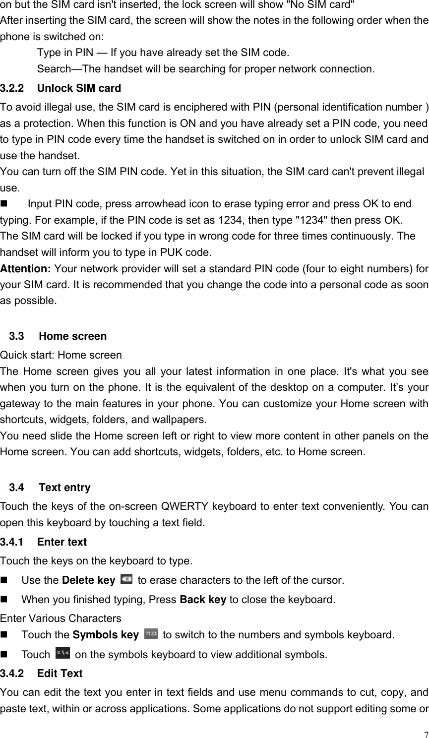  7 on but the SIM card isn't inserted, the lock screen will show "No SIM card" After inserting the SIM card, the screen will show the notes in the following order when the phone is switched on:   Type in PIN &mdash; If you have already set the SIM code. Search&mdash;The handset will be searching for proper network connection. 3.2.2  Unlock SIM card To avoid illegal use, the SIM card is enciphered with PIN (personal identification number ) as a protection. When this function is ON and you have already set a PIN code, you need to type in PIN code every time the handset is switched on in order to unlock SIM card and use the handset.   You can turn off the SIM PIN code. Yet in this situation, the SIM card can't prevent illegal use.   Input PIN code, press arrowhead icon to erase typing error and press OK to end typing. For example, if the PIN code is set as 1234, then type "1234" then press OK. The SIM card will be locked if you type in wrong code for three times continuously. The handset will inform you to type in PUK code. Attention: Your network provider will set a standard PIN code (four to eight numbers) for your SIM card. It is recommended that you change the code into a personal code as soon as possible.  3.3  Home screen Quick start: Home screen The Home screen gives you all your latest information in one place. It's what you see when you turn on the phone. It is the equivalent of the desktop on a computer. It&rsquo;s your gateway to the main features in your phone. You can customize your Home screen with shortcuts, widgets, folders, and wallpapers.   You need slide the Home screen left or right to view more content in other panels on the Home screen. You can add shortcuts, widgets, folders, etc. to Home screen.  3.4  Text entry Touch the keys of the on-screen QWERTY keyboard to enter text conveniently. You can open this keyboard by touching a text field. 3.4.1  Enter text Touch the keys on the keyboard to type.   Use the Delete key    to erase characters to the left of the cursor.   When you finished typing, Press Back key to close the keyboard. Enter Various Characters   Touch the Symbols key    to switch to the numbers and symbols keyboard.   Touch    on the symbols keyboard to view additional symbols. 3.4.2  Edit Text You can edit the text you enter in text fields and use menu commands to cut, copy, and paste text, within or across applications. Some applications do not support editing some or 