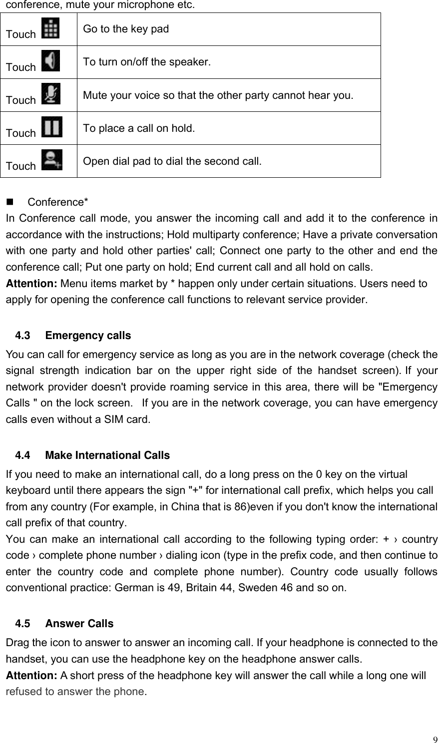 9 conference, mute your microphone etc. Touch   Go to the key pad Touch   To turn on/off the speaker. Touch   Mute your voice so that the other party cannot hear you. Touch   To place a call on hold. Touch   Open dial pad to dial the second call.    Conference* In Conference call mode, you answer the incoming call and add it to the conference in accordance with the instructions; Hold multiparty conference; Have a private conversation with one party and hold other parties' call; Connect one party to the other and end the conference call; Put one party on hold; End current call and all hold on calls. Attention: Menu items market by * happen only under certain situations. Users need to apply for opening the conference call functions to relevant service provider.    4.3  Emergency calls You can call for emergency service as long as you are in the network coverage (check the signal  strength  indication  bar  on  the  upper  right  side  of  the  handset  screen). If  your network provider doesn't provide roaming service in this area, there will be "Emergency Calls " on the lock screen.   If you are in the network coverage, you can have emergency calls even without a SIM card.  4.4  Make International Calls If you need to make an international call, do a long press on the 0 key on the virtual keyboard until there appears the sign "+" for international call prefix, which helps you call from any country (For example, in China that is 86)even if you don't know the international call prefix of that country. You can make an international call according to the following typing order: + &rsaquo;  country code &rsaquo; complete phone number &rsaquo; dialing icon (type in the prefix code, and then continue to enter  the  country  code  and  complete  phone  number).  Country  code  usually  follows conventional practice: German is 49, Britain 44, Sweden 46 and so on.    4.5  Answer Calls Drag the icon to answer to answer an incoming call. If your headphone is connected to the handset, you can use the headphone key on the headphone answer calls. Attention: A short press of the headphone key will answer the call while a long one will refused to answer the phone.  