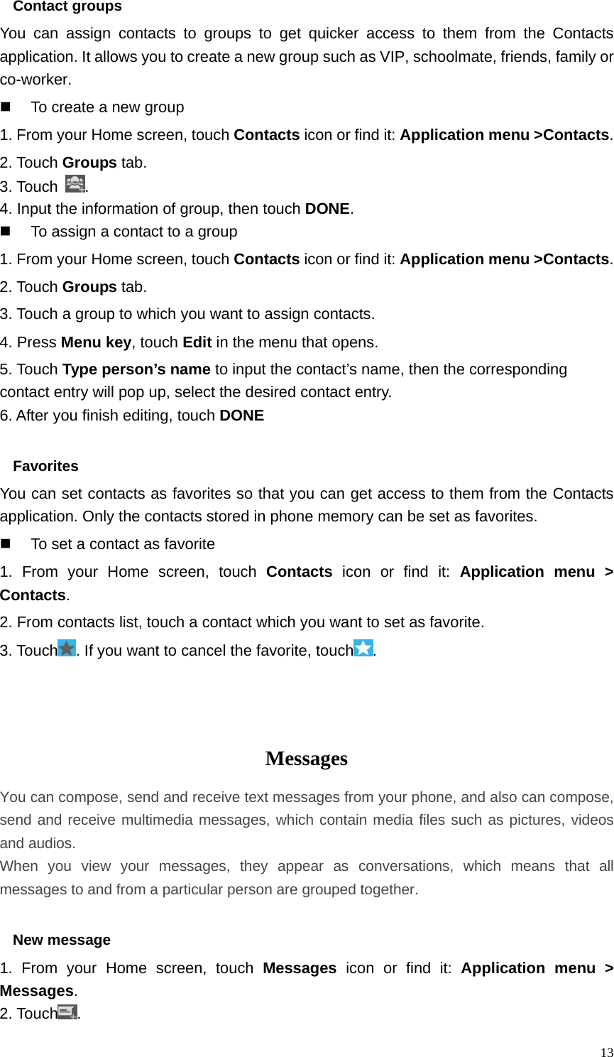   13Contact groups You can assign contacts to groups to get quicker access to them from the Contacts application. It allows you to create a new group such as VIP, schoolmate, friends, family or co-worker.   To create a new group 1. From your Home screen, touch Contacts icon or find it: Application menu &gt;Contacts.  2. Touch Groups tab. 3. Touch  . 4. Input the information of group, then touch DONE.   To assign a contact to a group 1. From your Home screen, touch Contacts icon or find it: Application menu &gt;Contacts.  2. Touch Groups tab. 3. Touch a group to which you want to assign contacts. 4. Press Menu key, touch Edit in the menu that opens. 5. Touch Type person’s name to input the contact’s name, then the corresponding contact entry will pop up, select the desired contact entry. 6. After you finish editing, touch DONE  Favorites You can set contacts as favorites so that you can get access to them from the Contacts application. Only the contacts stored in phone memory can be set as favorites.   To set a contact as favorite 1. From your Home screen, touch Contacts icon or find it: Application menu &gt; Contacts.  2. From contacts list, touch a contact which you want to set as favorite. 3. Touch . If you want to cancel the favorite, touch .    Messages  You can compose, send and receive text messages from your phone, and also can compose, send and receive multimedia messages, which contain media files such as pictures, videos and audios.  When you view your messages, they appear as conversations, which means that all messages to and from a particular person are grouped together.  New message     1. From your Home screen, touch Messages icon or find it: Application menu &gt; Messages. 2. Touch . 