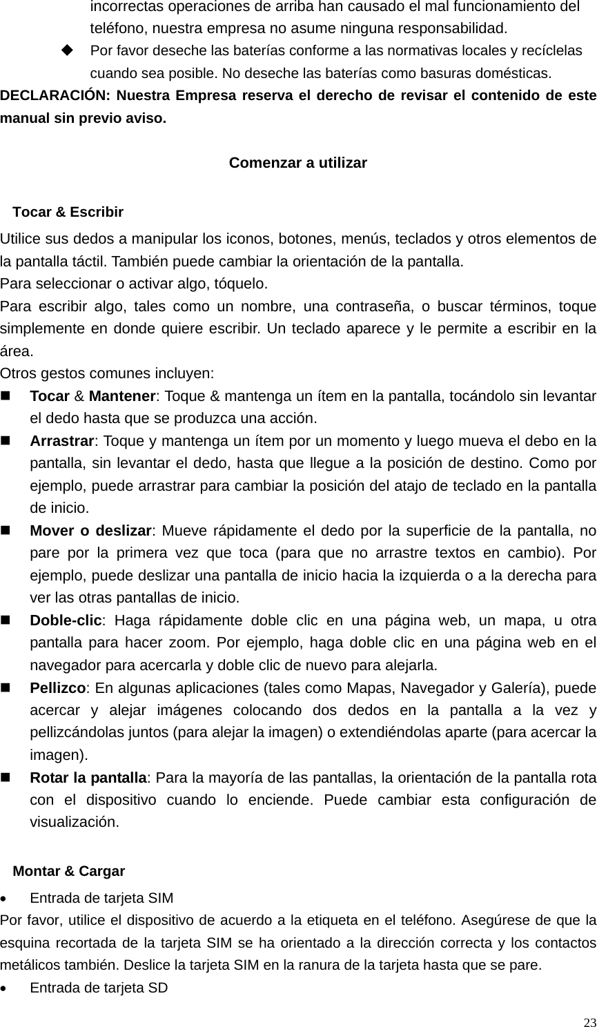  23incorrectas operaciones de arriba han causado el mal funcionamiento del teléfono, nuestra empresa no asume ninguna responsabilidad.   Por favor deseche las baterías conforme a las normativas locales y recíclelas cuando sea posible. No deseche las baterías como basuras domésticas. DECLARACIÓN: Nuestra Empresa reserva el derecho de revisar el contenido de este manual sin previo aviso.  Comenzar a utilizar  Tocar &amp; Escribir Utilice sus dedos a manipular los iconos, botones, menús, teclados y otros elementos de la pantalla táctil. También puede cambiar la orientación de la pantalla.   Para seleccionar o activar algo, tóquelo. Para escribir algo, tales como un nombre, una contraseña, o buscar términos, toque simplemente en donde quiere escribir. Un teclado aparece y le permite a escribir en la área. Otros gestos comunes incluyen:  Tocar &amp; Mantener: Toque &amp; mantenga un ítem en la pantalla, tocándolo sin levantar el dedo hasta que se produzca una acción.  Arrastrar: Toque y mantenga un ítem por un momento y luego mueva el debo en la pantalla, sin levantar el dedo, hasta que llegue a la posición de destino. Como por ejemplo, puede arrastrar para cambiar la posición del atajo de teclado en la pantalla de inicio.  Mover o deslizar: Mueve rápidamente el dedo por la superficie de la pantalla, no pare por la primera vez que toca (para que no arrastre textos en cambio). Por ejemplo, puede deslizar una pantalla de inicio hacia la izquierda o a la derecha para ver las otras pantallas de inicio.  Doble-clic: Haga rápidamente doble clic en una página web, un mapa, u otra pantalla para hacer zoom. Por ejemplo, haga doble clic en una página web en el navegador para acercarla y doble clic de nuevo para alejarla.  Pellizco: En algunas aplicaciones (tales como Mapas, Navegador y Galería), puede acercar y alejar imágenes colocando dos dedos en la pantalla a la vez y pellizcándolas juntos (para alejar la imagen) o extendiéndolas aparte (para acercar la imagen).  Rotar la pantalla: Para la mayoría de las pantallas, la orientación de la pantalla rota con el dispositivo cuando lo enciende. Puede cambiar esta configuración de visualización.  Montar &amp; Cargar •  Entrada de tarjeta SIM Por favor, utilice el dispositivo de acuerdo a la etiqueta en el teléfono. Asegúrese de que la esquina recortada de la tarjeta SIM se ha orientado a la dirección correcta y los contactos metálicos también. Deslice la tarjeta SIM en la ranura de la tarjeta hasta que se pare. •  Entrada de tarjeta SD 