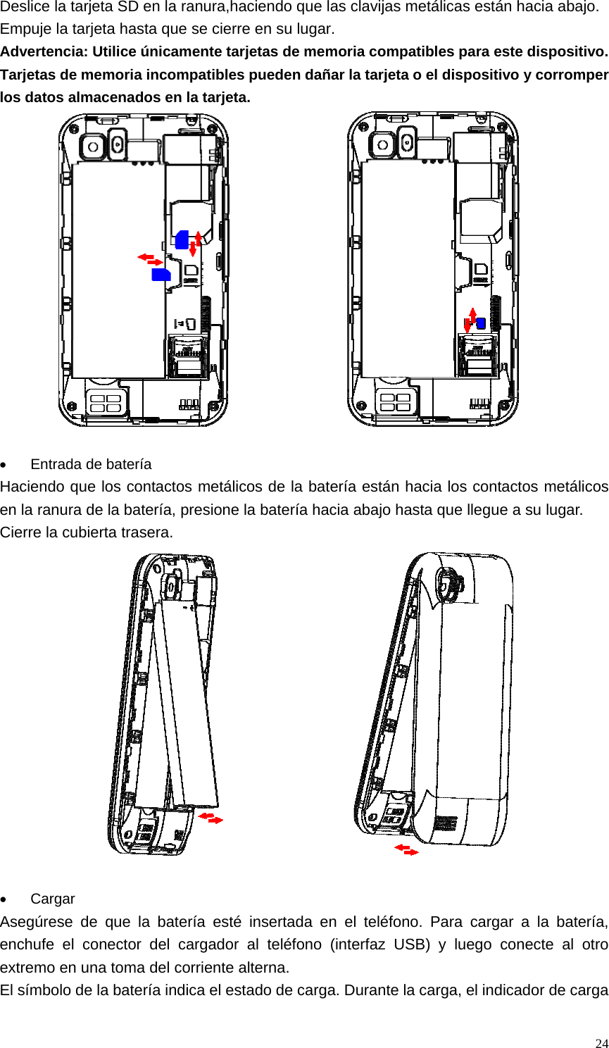   24Deslice la tarjeta SD en la ranura,haciendo que las clavijas metálicas están hacia abajo. Empuje la tarjeta hasta que se cierre en su lugar. Advertencia: Utilice únicamente tarjetas de memoria compatibles para este dispositivo. Tarjetas de memoria incompatibles pueden dañar la tarjeta o el dispositivo y corromper los datos almacenados en la tarjeta.                    •  Entrada de batería Haciendo que los contactos metálicos de la batería están hacia los contactos metálicos en la ranura de la batería, presione la batería hacia abajo hasta que llegue a su lugar. Cierre la cubierta trasera.                    • Cargar Asegúrese de que la batería esté insertada en el teléfono. Para cargar a la batería, enchufe el conector del cargador al teléfono (interfaz USB) y luego conecte al otro extremo en una toma del corriente alterna. El símbolo de la batería indica el estado de carga. Durante la carga, el indicador de carga 