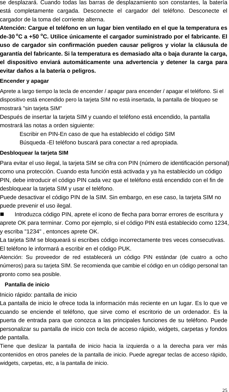   25se desplazará. Cuando todas las barras de desplazamiento son constantes, la batería está completamente cargada. Desconecte el cargador del teléfono. Desconecte el cargador de la toma del corriente alterna. Atención: Cargue el teléfono en un lugar bien ventilado en el que la temperatura es de-30 oC a +50 oC. Utilice únicamente el cargador suministrado por el fabricante. El uso de cargador sin confirmación pueden causar peligros y violar la cláusula de garantía del fabricante. Si la temperatura es demasiado alta o baja durante la carga, el dispositivo enviará automáticamente una advertencia y detener la carga para evitar daños a la batería o peligros. Encender y apagar Aprete a largo tiempo la tecla de encender / apagar para encender / apagar el teléfono. Si el dispositivo está encendido pero la tarjeta SIM no está insertada, la pantalla de bloqueo se mostrará &quot;sin tarjeta SIM&quot; Después de insertar la tarjeta SIM y cuando el teléfono está encendido, la pantalla mostrará las notas a orden siguiente: Escribir en PIN-En caso de que ha establecido el código SIM Búsqueda -El teléfono buscará para conectar a red apropiada. Desbloquear la tarjeta SIM Para evitar el uso ilegal, la tarjeta SIM se cifra con PIN (número de identificación personal) como una protección. Cuando esta función está activada y ya ha establecido un código PIN, debe introducir el código PIN cada vez que el teléfono está encendido con el fin de desbloquear la tarjeta SIM y usar el teléfono. Puede desactivar el código PIN de la SIM. Sin embargo, en ese caso, la tarjeta SIM no puede prevenir el uso ilegal.   Introduzca código PIN, aprete el icono de flecha para borrar errores de escritura y aprete OK para terminar. Como por ejemplo, si el código PIN está establecido como 1234, y escriba &quot;1234&quot; , entonces aprete OK.   La tarjeta SIM se bloqueará si escribes código incorrectamente tres veces consecutivas. El teléfono le informará a escribir en el código PUK. Atención: Su proveedor de red establecerá un código PIN estándar (de cuatro a ocho números) para su tarjeta SIM. Se recomienda que cambie el código en un código personal tan pronto como sea posible. Pantalla de inicio Inicio rápido: pantalla de inicio La pantalla de inicio le ofrece toda la información más reciente en un lugar. Es lo que ve cuando se enciende el teléfono, que sirve como el escritorio de un ordenador. Es la puerta de entrada para que conozca a las principales funciones de su teléfono. Puede personalizar su pantalla de inicio con tecla de acceso rápido, widgets, carpetas y fondos de pantalla. Tiene que deslizar la pantalla de inicio hacia la izquierda o a la derecha para ver más contenidos en otros paneles de la pantalla de inicio. Puede agregar teclas de acceso rápido, widgets, carpetas, etc, a la pantalla de inicio.  