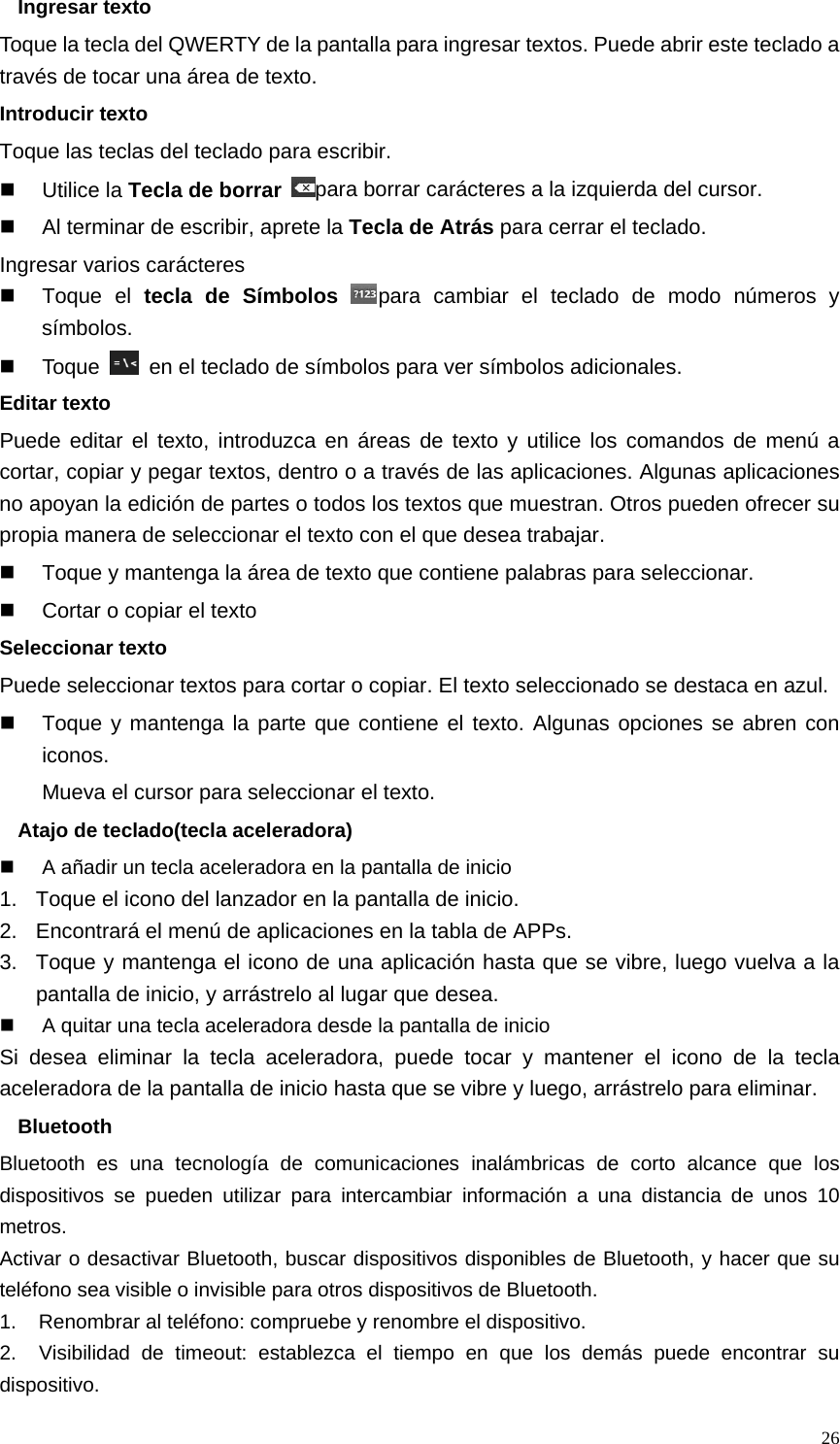   26Ingresar texto Toque la tecla del QWERTY de la pantalla para ingresar textos. Puede abrir este teclado a través de tocar una área de texto. Introducir texto Toque las teclas del teclado para escribir.  Utilice la Tecla de borrar para borrar carácteres a la izquierda del cursor.   Al terminar de escribir, aprete la Tecla de Atrás para cerrar el teclado. Ingresar varios carácteres  Toque el tecla de Símbolos para cambiar el teclado de modo números y símbolos.  Toque    en el teclado de símbolos para ver símbolos adicionales. Editar texto Puede editar el texto, introduzca en áreas de texto y utilice los comandos de menú a cortar, copiar y pegar textos, dentro o a través de las aplicaciones. Algunas aplicaciones no apoyan la edición de partes o todos los textos que muestran. Otros pueden ofrecer su propia manera de seleccionar el texto con el que desea trabajar.   Toque y mantenga la área de texto que contiene palabras para seleccionar.   Cortar o copiar el texto Seleccionar texto Puede seleccionar textos para cortar o copiar. El texto seleccionado se destaca en azul.   Toque y mantenga la parte que contiene el texto. Algunas opciones se abren con iconos. Mueva el cursor para seleccionar el texto. Atajo de teclado(tecla aceleradora)   A añadir un tecla aceleradora en la pantalla de inicio 1.  Toque el icono del lanzador en la pantalla de inicio. 2.  Encontrará el menú de aplicaciones en la tabla de APPs. 3.  Toque y mantenga el icono de una aplicación hasta que se vibre, luego vuelva a la pantalla de inicio, y arrástrelo al lugar que desea.   A quitar una tecla aceleradora desde la pantalla de inicio Si desea eliminar la tecla aceleradora, puede tocar y mantener el icono de la tecla aceleradora de la pantalla de inicio hasta que se vibre y luego, arrástrelo para eliminar. Bluetooth Bluetooth es una tecnología de comunicaciones inalámbricas de corto alcance que los dispositivos se pueden utilizar para intercambiar información a una distancia de unos 10 metros. Activar o desactivar Bluetooth, buscar dispositivos disponibles de Bluetooth, y hacer que su teléfono sea visible o invisible para otros dispositivos de Bluetooth. 1.    Renombrar al teléfono: compruebe y renombre el dispositivo. 2.   Visibilidad de timeout: establezca el tiempo en que los demás puede encontrar su dispositivo. 