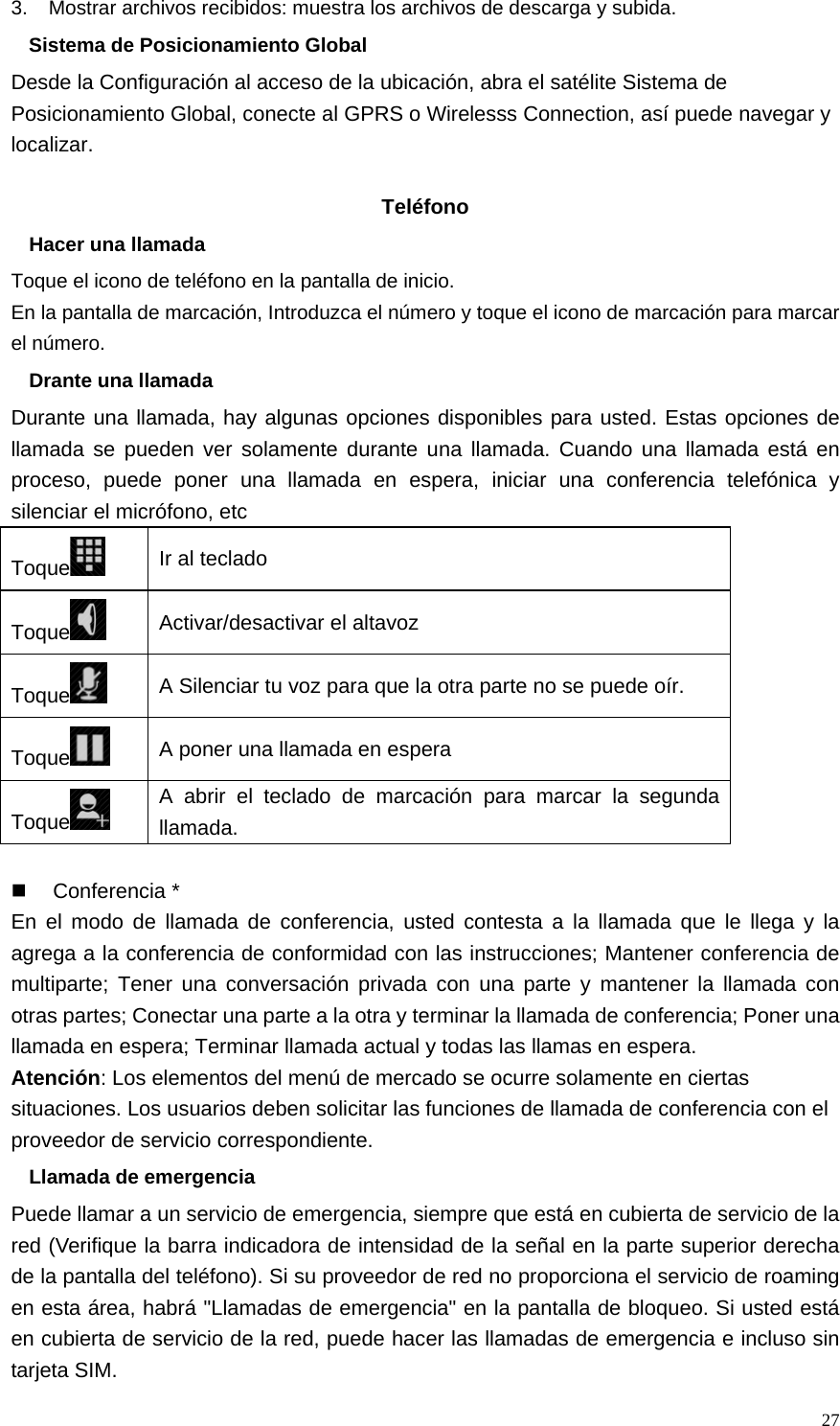   273.    Mostrar archivos recibidos: muestra los archivos de descarga y subida. Sistema de Posicionamiento Global Desde la Configuración al acceso de la ubicación, abra el satélite Sistema de Posicionamiento Global, conecte al GPRS o Wirelesss Connection, así puede navegar y localizar.  Teléfono Hacer una llamada Toque el icono de teléfono en la pantalla de inicio. En la pantalla de marcación, Introduzca el número y toque el icono de marcación para marcar el número. Drante una llamada Durante una llamada, hay algunas opciones disponibles para usted. Estas opciones de llamada se pueden ver solamente durante una llamada. Cuando una llamada está en proceso, puede poner una llamada en espera, iniciar una conferencia telefónica y silenciar el micrófono, etc Toque  Ir al teclado Toque  Activar/desactivar el altavoz Toque  A Silenciar tu voz para que la otra parte no se puede oír. Toque  A poner una llamada en espera Toque  A abrir el teclado de marcación para marcar la segunda llamada.   Conferencia * En el modo de llamada de conferencia, usted contesta a la llamada que le llega y la agrega a la conferencia de conformidad con las instrucciones; Mantener conferencia de multiparte; Tener una conversación privada con una parte y mantener la llamada con otras partes; Conectar una parte a la otra y terminar la llamada de conferencia; Poner una llamada en espera; Terminar llamada actual y todas las llamas en espera. Atención: Los elementos del menú de mercado se ocurre solamente en ciertas situaciones. Los usuarios deben solicitar las funciones de llamada de conferencia con el proveedor de servicio correspondiente. Llamada de emergencia Puede llamar a un servicio de emergencia, siempre que está en cubierta de servicio de la red (Verifique la barra indicadora de intensidad de la señal en la parte superior derecha de la pantalla del teléfono). Si su proveedor de red no proporciona el servicio de roaming en esta área, habrá &quot;Llamadas de emergencia&quot; en la pantalla de bloqueo. Si usted está en cubierta de servicio de la red, puede hacer las llamadas de emergencia e incluso sin tarjeta SIM. 