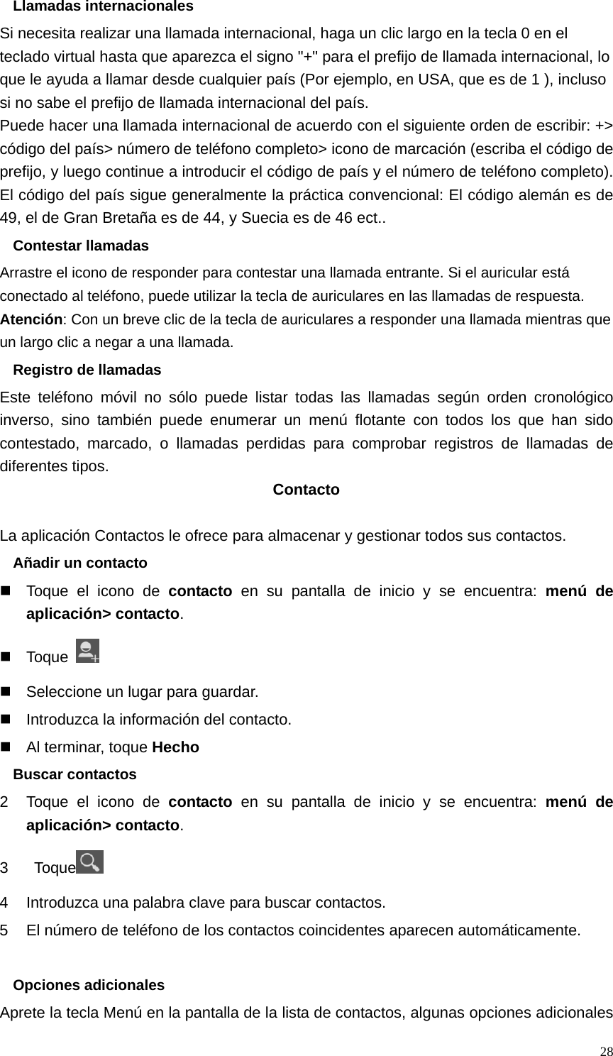   28Llamadas internacionales Si necesita realizar una llamada internacional, haga un clic largo en la tecla 0 en el teclado virtual hasta que aparezca el signo &quot;+&quot; para el prefijo de llamada internacional, lo que le ayuda a llamar desde cualquier país (Por ejemplo, en USA, que es de 1 ), incluso si no sabe el prefijo de llamada internacional del país. Puede hacer una llamada internacional de acuerdo con el siguiente orden de escribir: +&gt; código del país&gt; número de teléfono completo&gt; icono de marcación (escriba el código de prefijo, y luego continue a introducir el código de país y el número de teléfono completo). El código del país sigue generalmente la práctica convencional: El código alemán es de 49, el de Gran Bretaña es de 44, y Suecia es de 46 ect.. Contestar llamadas Arrastre el icono de responder para contestar una llamada entrante. Si el auricular está conectado al teléfono, puede utilizar la tecla de auriculares en las llamadas de respuesta. Atención: Con un breve clic de la tecla de auriculares a responder una llamada mientras que un largo clic a negar a una llamada. Registro de llamadas Este teléfono móvil no sólo puede listar todas las llamadas según orden cronológico inverso, sino también puede enumerar un menú flotante con todos los que han sido contestado, marcado, o llamadas perdidas para comprobar registros de llamadas de diferentes tipos. Contacto  La aplicación Contactos le ofrece para almacenar y gestionar todos sus contactos. Añadir un contacto   Toque el icono de contacto en su pantalla de inicio y se encuentra: menú de aplicación&gt; contacto.  Toque     Seleccione un lugar para guardar.   Introduzca la información del contacto.   Al terminar, toque Hecho Buscar contactos 2  Toque el icono de contacto en su pantalla de inicio y se encuentra: menú de aplicación&gt; contacto. 3  Toque  4  Introduzca una palabra clave para buscar contactos. 5  El número de teléfono de los contactos coincidentes aparecen automáticamente.  Opciones adicionales Aprete la tecla Menú en la pantalla de la lista de contactos, algunas opciones adicionales 