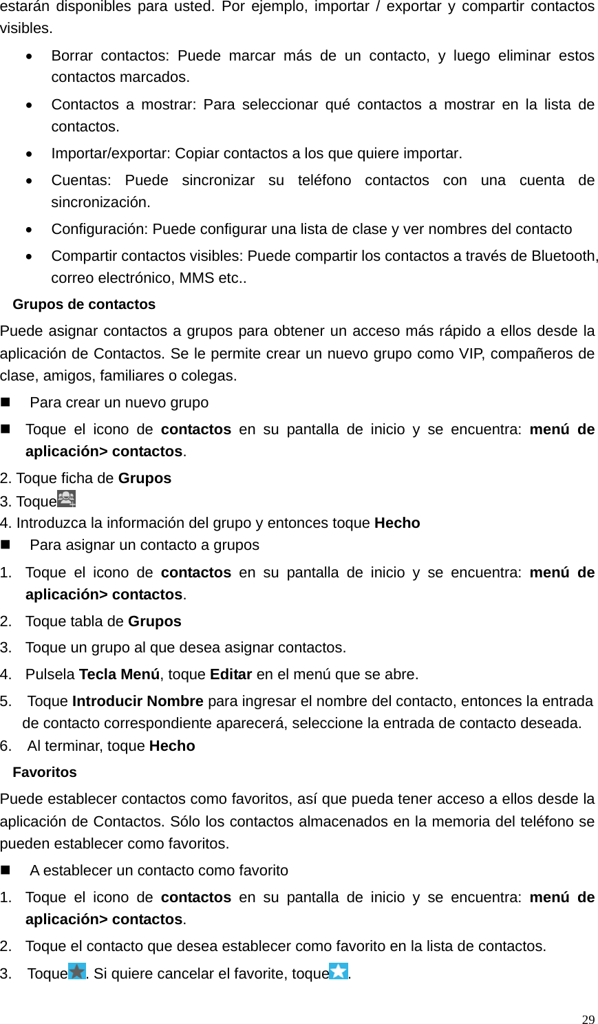   29estarán disponibles para usted. Por ejemplo, importar / exportar y compartir contactos visibles. •  Borrar contactos: Puede marcar más de un contacto, y luego eliminar estos contactos marcados. •  Contactos a mostrar: Para seleccionar qué contactos a mostrar en la lista de contactos. •  Importar/exportar: Copiar contactos a los que quiere importar. •  Cuentas: Puede sincronizar su teléfono contactos con una cuenta de sincronización. •  Configuración: Puede configurar una lista de clase y ver nombres del contacto •  Compartir contactos visibles: Puede compartir los contactos a través de Bluetooth, correo electrónico, MMS etc.. Grupos de contactos Puede asignar contactos a grupos para obtener un acceso más rápido a ellos desde la aplicación de Contactos. Se le permite crear un nuevo grupo como VIP, compañeros de clase, amigos, familiares o colegas.   Para crear un nuevo grupo   Toque el icono de contactos en su pantalla de inicio y se encuentra: menú de aplicación&gt; contactos. 2. Toque ficha de Grupos 3. Toque  4. Introduzca la información del grupo y entonces toque Hecho   Para asignar un contacto a grupos 1.  Toque el icono de contactos en su pantalla de inicio y se encuentra: menú de aplicación&gt; contactos. 2.  Toque tabla de Grupos 3.  Toque un grupo al que desea asignar contactos. 4. Pulsela Tecla Menú, toque Editar en el menú que se abre. 5.  Toque Introducir Nombre para ingresar el nombre del contacto, entonces la entrada de contacto correspondiente aparecerá, seleccione la entrada de contacto deseada. 6.  Al terminar, toque Hecho Favoritos Puede establecer contactos como favoritos, así que pueda tener acceso a ellos desde la aplicación de Contactos. Sólo los contactos almacenados en la memoria del teléfono se pueden establecer como favoritos.   A establecer un contacto como favorito 1.  Toque el icono de contactos en su pantalla de inicio y se encuentra: menú de aplicación&gt; contactos. 2.  Toque el contacto que desea establecer como favorito en la lista de contactos. 3.  Toque . Si quiere cancelar el favorite, toque . 
