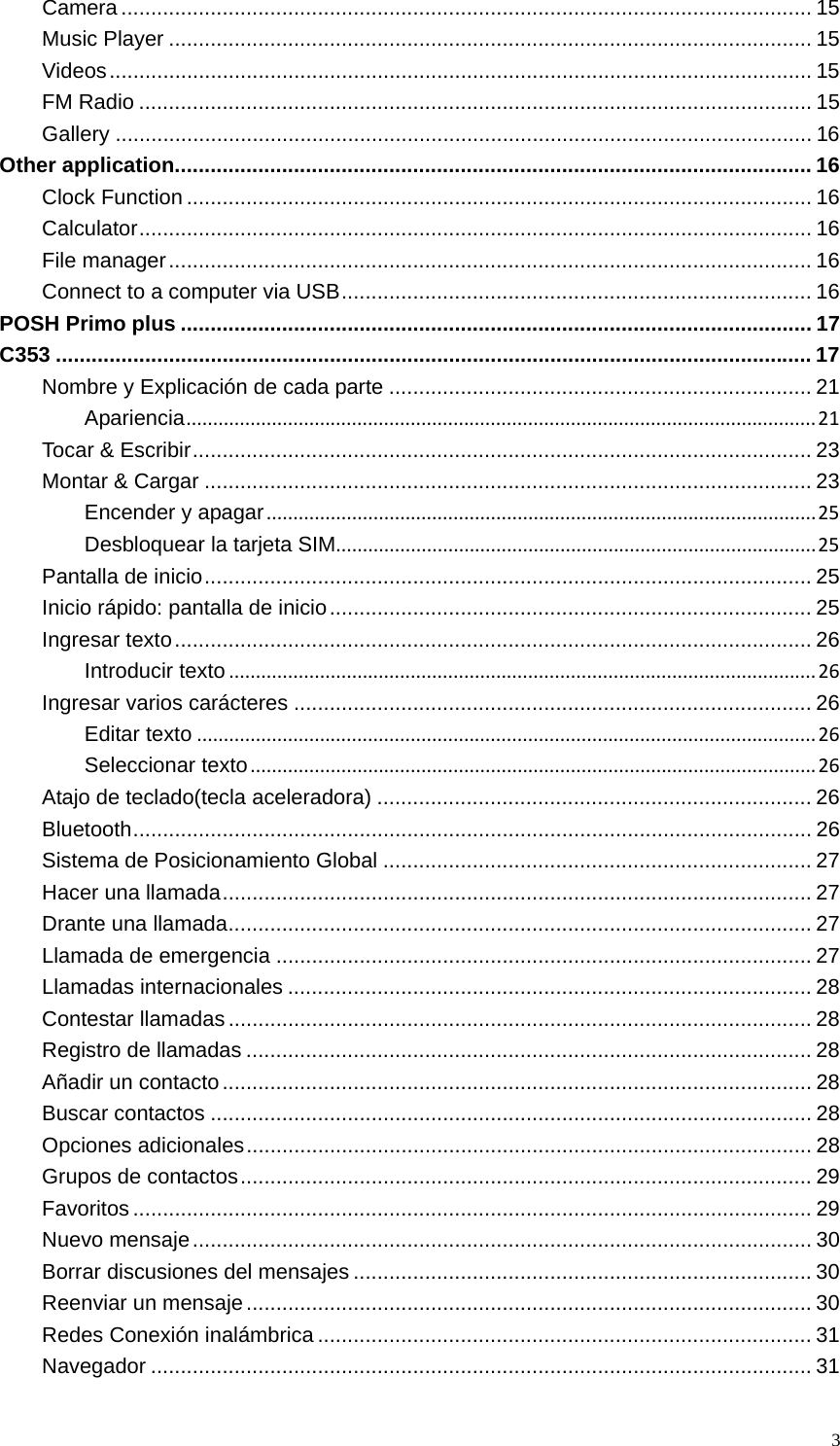   3Camera .................................................................................................................... 15Music Player ............................................................................................................ 15Videos ...................................................................................................................... 15FM Radio ................................................................................................................. 15Gallery ..................................................................................................................... 16Other application ........................................................................................................... 16Clock Function ......................................................................................................... 16Calculator .................................................................................................................  16File manager ............................................................................................................ 16Connect to a computer via USB ............................................................................... 16POSH Primo plus .......................................................................................................... 17C353 ............................................................................................................................... 17Nombre y Explicación de cada parte ....................................................................... 21Apariencia......................................................................................................................21Tocar &amp; Escribir ........................................................................................................ 23Montar &amp; Cargar ...................................................................................................... 23Encender y apagar.......................................................................................................25Desbloquear la tarjeta SIM..........................................................................................25Pantalla de inicio ...................................................................................................... 25Inicio rápido: pantalla de inicio ................................................................................. 25Ingresar texto ........................................................................................................... 26Introducir texto..............................................................................................................26Ingresar varios carácteres ....................................................................................... 26Editar texto....................................................................................................................26Seleccionar texto..........................................................................................................26Atajo de teclado(tecla aceleradora) ......................................................................... 26Bluetooth ..................................................................................................................  26Sistema de Posicionamiento Global ........................................................................ 27Hacer una llamada ................................................................................................... 27Drante una llamada .................................................................................................. 27Llamada de emergencia .......................................................................................... 27Llamadas internacionales ........................................................................................ 28Contestar llamadas .................................................................................................. 28Registro de llamadas ............................................................................................... 28Añadir un contacto ................................................................................................... 28Buscar contactos ..................................................................................................... 28Opciones adicionales ............................................................................................... 28Grupos de contactos ................................................................................................  29Favoritos .................................................................................................................. 29Nuevo mensaje ........................................................................................................ 30Borrar discusiones del mensajes ............................................................................. 30Reenviar un mensaje ............................................................................................... 30Redes Conexión inalámbrica ................................................................................... 31Navegador ............................................................................................................... 31