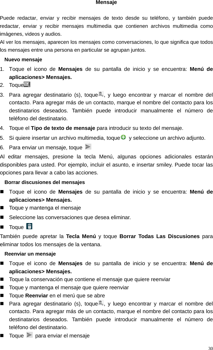   30  Mensaje  Puede redactar, enviar y recibir mensajes de texto desde su teléfono, y también puede redactar, enviar y recibir mensajes multimedia que contienen archivos multimedia como imágenes, videos y audios. Al ver los mensajes, aparecen los mensajes como conversaciones, lo que significa que todos los mensajes entre una persona en particular se agrupan juntos. Nuevo mensaje 1.  Toque el icono de Mensajes de su pantalla de inicio y se encuentra: Menú de aplicaciones&gt; Mensajes. 2. Toque  3.  Para agregar destinatario (s), toque , y luego encontrar y marcar el nombre del contacto. Para agregar más de un contacto, marque el nombre del contacto para los destinatarios deseados. También puede introducir manualmente el número de teléfono del destinatario. 4. Toque el Tipo de texto de mensaje para introducir su texto del mensaje. 5.  Si quiere insertar un archivo multimedia, toque   y seleccione un archivo adjunto. 6.  Para enviar un mensaje, toque   Al editar mensajes, presione la tecla Menú, algunas opciones adicionales estarán disponibles para usted. Por ejemplo, incluir el asunto, e insertar smiley. Puede tocar las opciones para llevar a cabo las acciones. Borrar discusiones del mensajes   Toque el icono de Mensajes de su pantalla de inicio y se encuentra: Menú de aplicaciones&gt; Mensajes.   Toque y mantenga el mensaje   Seleccione las conversaciones que desea eliminar.  Toque   También puede apretar la Tecla Menú y toque Borrar Todas Las Discusiones para eliminar todos los mensajes de la ventana. Reenviar un mensaje   Toque el icono de Mensajes de su pantalla de inicio y se encuentra: Menú de aplicaciones&gt; Mensajes.   Toque la conservación que contiene el mensaje que quiere reenviar   Toque y mantenga el mensaje que quiere reenviar  Toque Reenviar en el merú que se abre   Para agregar destinatario (s), toque , y luego encontrar y marcar el nombre del contacto. Para agregar más de un contacto, marque el nombre del contacto para los destinatarios deseados. También puede introducir manualmente el número de teléfono del destinatario.  Toque    para enviar el mensaje 