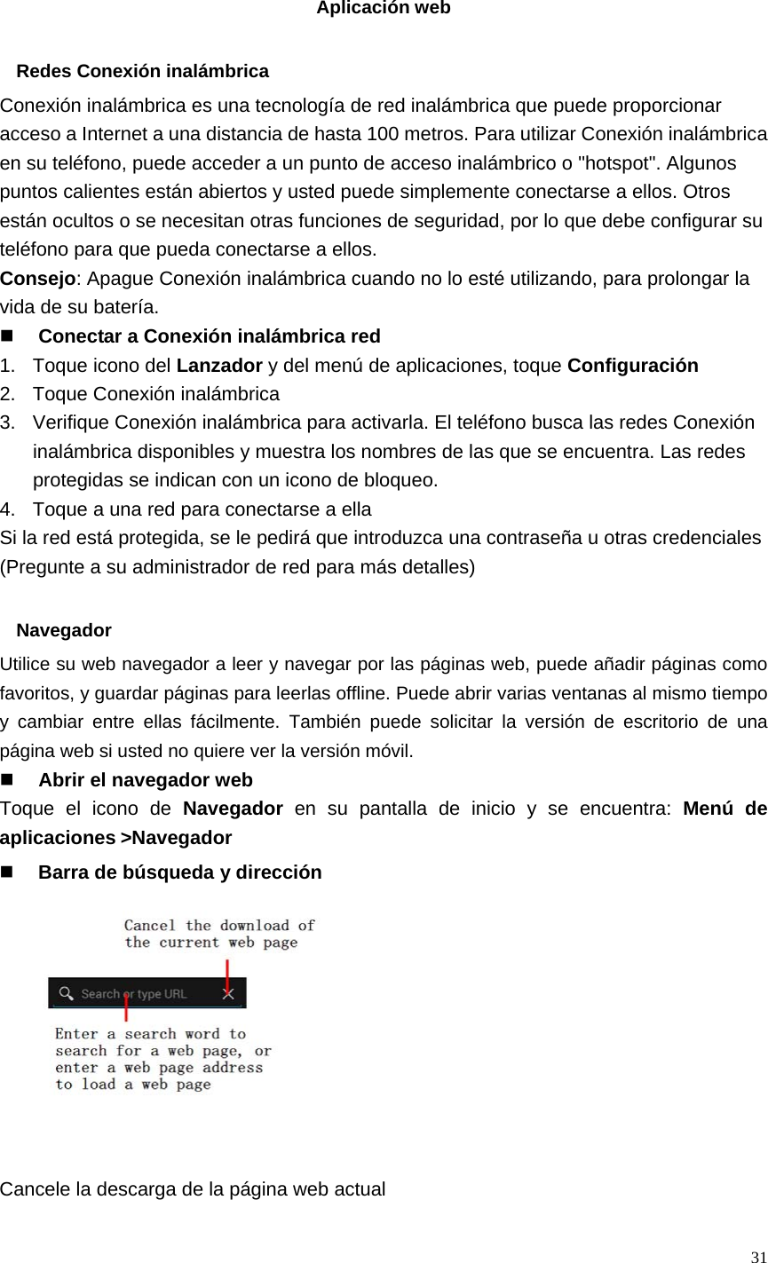   31  Aplicación web  Redes Conexión inalámbrica Conexión inalámbrica es una tecnología de red inalámbrica que puede proporcionar acceso a Internet a una distancia de hasta 100 metros. Para utilizar Conexión inalámbrica en su teléfono, puede acceder a un punto de acceso inalámbrico o &quot;hotspot&quot;. Algunos puntos calientes están abiertos y usted puede simplemente conectarse a ellos. Otros están ocultos o se necesitan otras funciones de seguridad, por lo que debe configurar su teléfono para que pueda conectarse a ellos. Consejo: Apague Conexión inalámbrica cuando no lo esté utilizando, para prolongar la vida de su batería.  Conectar a Conexión inalámbrica red 1. Toque icono del Lanzador y del menú de aplicaciones, toque Configuración 2.  Toque Conexión inalámbrica 3.  Verifique Conexión inalámbrica para activarla. El teléfono busca las redes Conexión inalámbrica disponibles y muestra los nombres de las que se encuentra. Las redes protegidas se indican con un icono de bloqueo. 4.  Toque a una red para conectarse a ella Si la red está protegida, se le pedirá que introduzca una contraseña u otras credenciales (Pregunte a su administrador de red para más detalles)  Navegador Utilice su web navegador a leer y navegar por las páginas web, puede añadir páginas como favoritos, y guardar páginas para leerlas offline. Puede abrir varias ventanas al mismo tiempo y cambiar entre ellas fácilmente. También puede solicitar la versión de escritorio de una página web si usted no quiere ver la versión móvil.  Abrir el navegador web Toque el icono de Navegador en su pantalla de inicio y se encuentra: Menú de aplicaciones&gt;Navegador  Barra de búsqueda y dirección           Cancele la descarga de la página web actual 