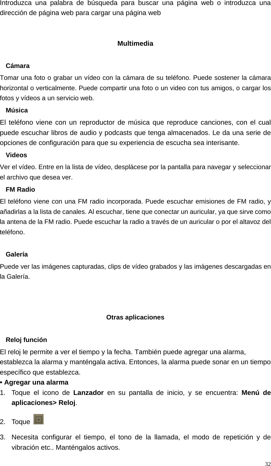   32Introduzca una palabra de búsqueda para buscar una página web o introduzca una dirección de página web para cargar una página web   Multimedia  Cámara Tomar una foto o grabar un vídeo con la cámara de su teléfono. Puede sostener la cámara horizontal o verticalmente. Puede compartir una foto o un video con tus amigos, o cargar los fotos y vídeos a un servicio web. Música El teléfono viene con un reproductor de música que reproduce canciones, con el cual puede escuchar libros de audio y podcasts que tenga almacenados. Le da una serie de opciones de configuración para que su experiencia de escucha sea interisante. Videos Ver el vídeo. Entre en la lista de vídeo, desplácese por la pantalla para navegar y seleccionar el archivo que desea ver. FM Radio El teléfono viene con una FM radio incorporada. Puede escuchar emisiones de FM radio, y añadirlas a la lista de canales. Al escuchar, tiene que conectar un auricular, ya que sirve como la antena de la FM radio. Puede escuchar la radio a través de un auricular o por el altavoz del teléfono.  Galería Puede ver las imágenes capturadas, clips de vídeo grabados y las imágenes descargadas en la Galería.    Otras aplicaciones  Reloj función El reloj le permite a ver el tiempo y la fecha. También puede agregar una alarma, establezca la alarma y manténgala activa. Entonces, la alarma puede sonar en un tiempo específico que establezca. • Agregar una alarma 1.  Toque el icono de Lanzador  en su pantalla de inicio, y se encuentra: Menú de aplicaciones&gt; Reloj. 2. Toque   3.  Necesita configurar el tiempo, el tono de la llamada, el modo de repetición y de vibración etc.. Manténgalos activos.   