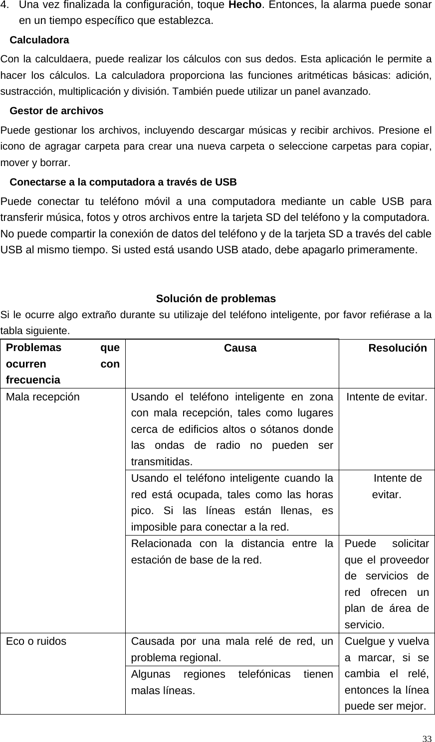   334.  Una vez finalizada la configuración, toque Hecho. Entonces, la alarma puede sonar en un tiempo específico que establezca. Calculadora Con la calculdaera, puede realizar los cálculos con sus dedos. Esta aplicación le permite a hacer los cálculos. La calculadora proporciona las funciones aritméticas básicas: adición, sustracción, multiplicación y división. También puede utilizar un panel avanzado. Gestor de archivos Puede gestionar los archivos, incluyendo descargar músicas y recibir archivos. Presione el icono de agragar carpeta para crear una nueva carpeta o seleccione carpetas para copiar, mover y borrar. Conectarse a la computadora a través de USB Puede conectar tu teléfono móvil a una computadora mediante un cable USB para transferir música, fotos y otros archivos entre la tarjeta SD del teléfono y la computadora. No puede compartir la conexión de datos del teléfono y de la tarjeta SD a través del cable USB al mismo tiempo. Si usted está usando USB atado, debe apagarlo primeramente.    Solución de problemas Si le ocurre algo extraño durante su utilizaje del teléfono inteligente, por favor refiérase a la tabla siguiente. Problemas que ocurren con frecuencia Causa ResoluciónMala recepción  Usando el teléfono inteligente en zona con mala recepción, tales como lugares cerca de edificios altos o sótanos donde las ondas de radio no pueden ser transmitidas. Intente de evitar.Usando el teléfono inteligente cuando la red está ocupada, tales como las horas pico. Si las líneas están llenas, es imposible para conectar a la red. Intente de evitar. Relacionada con la distancia entre la estación de base de la red. Puede solicitar que el proveedor de servicios de red ofrecen un plan de área de servicio. Eco o ruidos  Causada por una mala relé de red, un problema regional. Cuelgue y vuelva a marcar, si se cambia el relé, entonces la línea puede ser mejor.Algunas regiones telefónicas tienen malas líneas. 