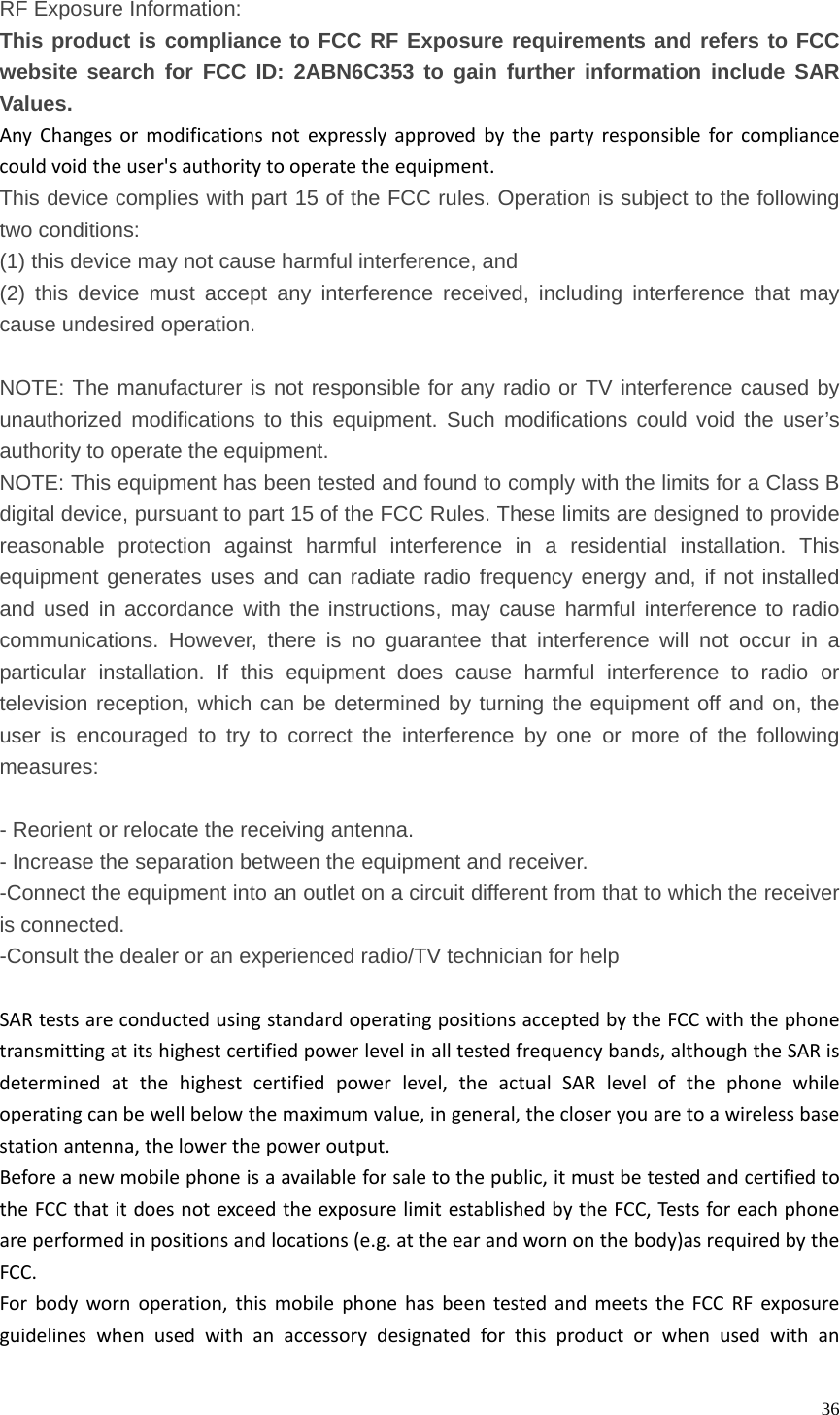   36 RF Exposure Information: This product is compliance to FCC RF Exposure requirements and refers to FCC website search for FCC ID:2ABN6C353 to gain further information include SAR Values.  AnyChangesormodificationsnotexpresslyapprovedbythepartyresponsibleforcompliancecouldvoidtheuser&apos;sauthoritytooperatetheequipment. This device complies with part 15 of the FCC rules. Operation is subject to the following two conditions: (1) this device may not cause harmful interference, and (2) this device must accept any interference received, including interference that may cause undesired operation.  NOTE: The manufacturer is not responsible for any radio or TV interference caused by unauthorized modifications to this equipment. Such modifications could void the user’s authority to operate the equipment. NOTE: This equipment has been tested and found to comply with the limits for a Class B digital device, pursuant to part 15 of the FCC Rules. These limits are designed to provide reasonable protection against harmful interference in a residential installation. This equipment generates uses and can radiate radio frequency energy and, if not installed and used in accordance with the instructions, may cause harmful interference to radio communications. However, there is no guarantee that interference will not occur in a particular installation. If this equipment does cause harmful interference to radio or television reception, which can be determined by turning the equipment off and on, the user is encouraged to try to correct the interference by one or more of the following measures:  - Reorient or relocate the receiving antenna. - Increase the separation between the equipment and receiver. -Connect the equipment into an outlet on a circuit different from that to which the receiver is connected. -Consult the dealer or an experienced radio/TV technician for help  SARtestsareconductedusingstandardoperatingpositionsacceptedbytheFCCwiththephonetransmittingatitshighestcertifiedpowerlevelinalltestedfrequencybands,althoughtheSARisdeterminedatthehighestcertifiedpowerlevel,theactualSARlevelofthephonewhileoperatingcanbewellbelowthemaximumvalue,ingeneral,thecloseryouaretoawirelessbasestationantenna,thelowerthepoweroutput.Beforeanewmobilephoneisaavailableforsaletothepublic,itmustbetestedandcertifiedtotheFCCthatitdoesnotexceedtheexposurelimitestablishedbytheFCC,Testsforeachphoneareperformedinpositionsandlocations(e.g.attheearandwornonthebody)asrequiredbytheFCC.Forbodywornoperation,thismobilephonehasbeentestedandmeetstheFCCRFexposureguidelineswhenusedwithanaccessorydesignatedforthisproductorwhenusedwithan