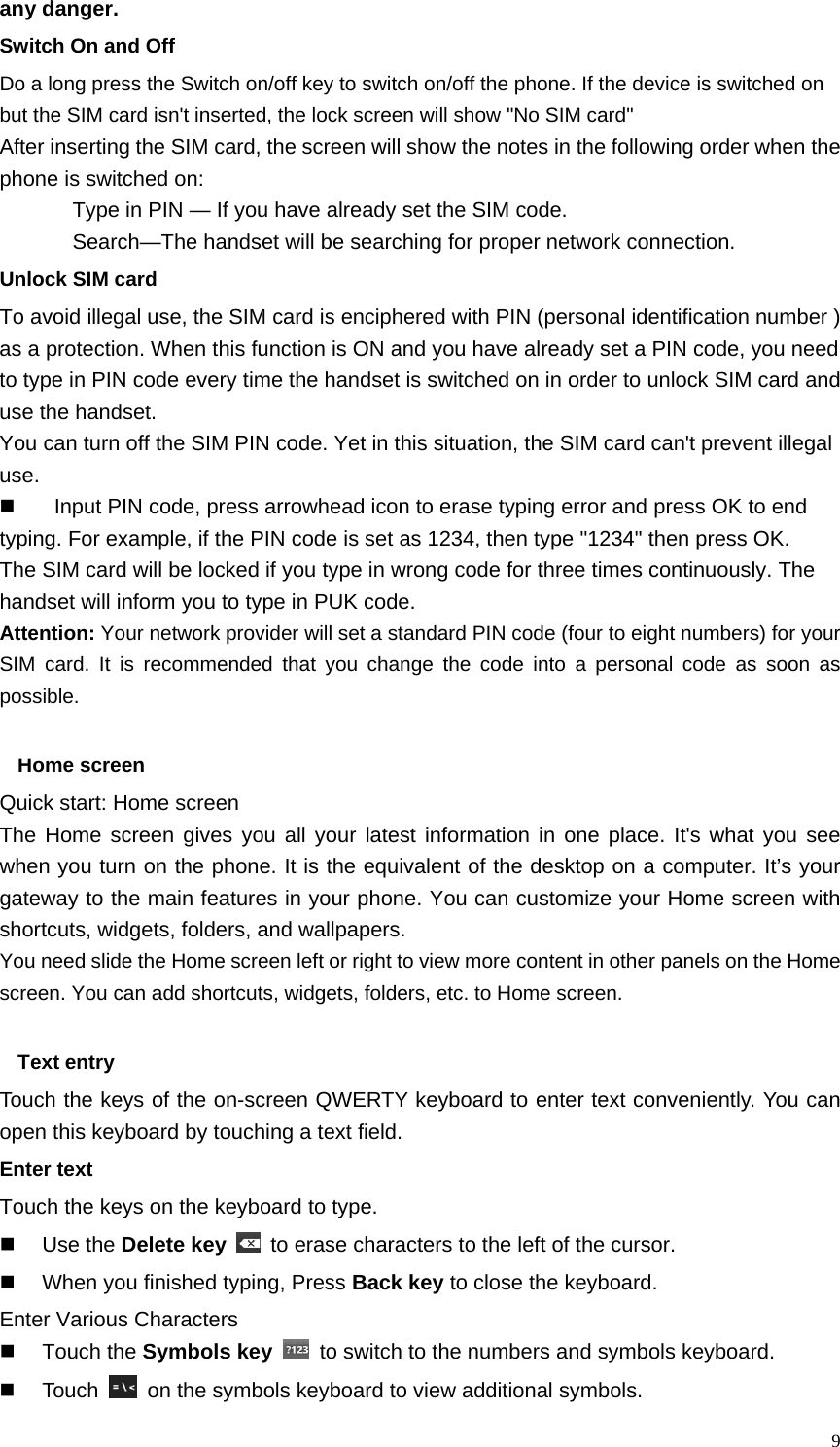   9any danger. Switch On and Off Do a long press the Switch on/off key to switch on/off the phone. If the device is switched on but the SIM card isn&apos;t inserted, the lock screen will show &quot;No SIM card&quot; After inserting the SIM card, the screen will show the notes in the following order when the phone is switched on:   Type in PIN — If you have already set the SIM code. Search—The handset will be searching for proper network connection. Unlock SIM card To avoid illegal use, the SIM card is enciphered with PIN (personal identification number ) as a protection. When this function is ON and you have already set a PIN code, you need to type in PIN code every time the handset is switched on in order to unlock SIM card and use the handset.   You can turn off the SIM PIN code. Yet in this situation, the SIM card can&apos;t prevent illegal use.   Input PIN code, press arrowhead icon to erase typing error and press OK to end typing. For example, if the PIN code is set as 1234, then type &quot;1234&quot; then press OK. The SIM card will be locked if you type in wrong code for three times continuously. The handset will inform you to type in PUK code. Attention: Your network provider will set a standard PIN code (four to eight numbers) for your SIM card. It is recommended that you change the code into a personal code as soon as possible.  Home screen Quick start: Home screen The Home screen gives you all your latest information in one place. It&apos;s what you see when you turn on the phone. It is the equivalent of the desktop on a computer. It’s your gateway to the main features in your phone. You can customize your Home screen with shortcuts, widgets, folders, and wallpapers.   You need slide the Home screen left or right to view more content in other panels on the Home screen. You can add shortcuts, widgets, folders, etc. to Home screen.  Text entry Touch the keys of the on-screen QWERTY keyboard to enter text conveniently. You can open this keyboard by touching a text field. Enter text Touch the keys on the keyboard to type.  Use the Delete key   to erase characters to the left of the cursor.   When you finished typing, Press Back key to close the keyboard. Enter Various Characters  Touch the Symbols key   to switch to the numbers and symbols keyboard.  Touch    on the symbols keyboard to view additional symbols. 